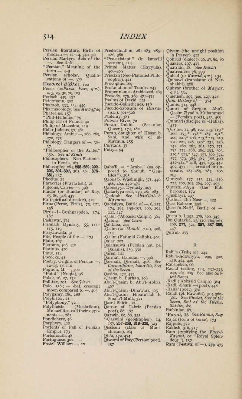 Persian literature, Birth of modern —, 11-14, 340-341 Persian Martyrs, Acts of the —. See Acts “ Persian,” Meaning of the term —, 4-5 Persian scholar, Qualifi¬ cations of —, 377 nepoafeoi f3i(3\oi, 122 Persis (—Parsa, Fars, q.v.), 4, 5, 25, 30,79,105 Pertsch, 449, 452 Petermann, 302 Pharaoh, 333, 334, 440 Pharmacology. See Muwaffaq Phatecius, 157 “ Phil-Hellenes,” 79 Philip III of France, 40 Philip of Macedon, 119 Philo-Judaeus, 97, 381 Philology, Arabic —, 260, 269, 270, 275 Philology, Dangers of —, 36- 37 “Philosopher of the Arabs,” 356. See al-Kindi Philosophers, Neo-Platonist — in Persia, 167 Philosophy, 284, 288-289,292- 294, 304-307, 363, 364, 378 381, 437 Photius, 21 Phraortes (Fravartish), 21 Pigeons, Carrier —, 396 Pindar (or Bundar) of Ray, 85, 86, 348, 437 Pir (spiritual director), 424 Piruz (Peroz, Firuz), 75, 121, 158 Piruz - i - Gushnaspdeh, 174, 182 Pishawar, 372 Pishdadi Dynasty, 55, 111- 115, 119 Pisiyauvada, 31 Pits, People of the —, 173 Plato, 167 Pleroma, 408, 410 Plotinus, 420 Pluto, 114 Pococke, 41 Poetry, Origins of Persian —, 12-15, 18, no Pognon, M. —, 302 “Point” (Nuqta), 98 Polak, 26, 27, 172 Poll-tax, 201. See Jizya Polo, 138 ; — -bat, crescent moon compared to —, 463 Polygamy, 186, 288 Polyhistor, 21 “ Polyphony,” 72 Polytheists (Mushrikun), Mu’tazilites call their oppo¬ nents —, 281 Pondichery, 46 Porphyry, 420 Portents of Fall of Persian Empire, 173 Portsmouth, 48 Portuguese, 302 Postel, William —, 40 Predestination, 281-283, 285- 286, 386 “ Pre-existent ” (in Isma'ili system), 4x4 Primal Matter (Hayyula), 408-409 Priscian (Neo-Platonist Philo¬ sopher), 421 Procopius, 169 Profanation of Tombs, 245 Proper names Arabicized, 263 Prosody, 275, 389, 471-474 Psalms of David, 113 Pseudo-Callisthenes, 118 Pseudo-Saba;ans of Harran (q.v.), 301-306 Ptolemy, 381 Pulwar River, 70 Puran - Dukht (Sasanian Queen), 174, 182 Puran, daughter of Hasan b. Sahl, and wife of al- Ma’mun, 255 Puritans, 37 Putiya, 94 Q Qaba’il = “ Arabs ” (as op¬ posed to Shu'ub, “ Gen¬ tiles ”), 265 Qabus b. Washmgir, 371, 446, 466, 469, 470-471 Qabusiyya Dynasty, 207 Qadariyya sect, 279, 281-283 -Qaddah. See ‘Abdu’llah b. Maymun Qadisiyya, Battle of —, 6,117, 174, 182, 195-197, 200, 202, 221, 247 -Qahir (‘Abbasid Caliph), 364 -Qahira. See Cairo Qahtaba, 244 -Qa’im (= -Mahdi, q.v.), 408, 4x4 -Qa’im (Fatimid Caliph), 403 Qajar, 207 Qalansuwa (Persian hat, pi. Qalanis), 259, 330 Qaren, 121 Qarmat, Hamdan —, 396 Qarmati, Qirmati, 408. See Carmathians, Isma'ilis, Sect of the Seven Qasida, 472, 474 -Qasim b. Burhan, 208 Abu’l-Qasim b. AbuVAbbas, 467 Abu’l-Qasim -Dinawari, 365 Abu’l-Qasim Hibatu’llah b. Sina’u’l-Mulk, 321 Qasr-i-Shirin, 12 Qatran of Tabriz (Persian poet), 86, 462 Qazwin, 80, 86, 325 *-Qazwini (geographer), 14, 157, 257-258, 319-320, 323 Qissisun (class of Mani- chaeans), 164 Qit‘a, 472, 474 Qiwami of Ray (Persian poet), 437 Qiyam (the upright position in Prayer), 412 Qohrud (dialect), 26, 27, 80, 86 Quakers, 297, 417 Quatrain, 18. See Ruba'i Quatremere, 76, 399 Qubad (or Kawad, q.v.), 134 -Qubawi (translator of Nar- shakhi), 368 Quhyar (brother of Mazyar, ?•»•), 334 Quietism, 297, 300, 427, 428 Qum, History of—, 374 Qumis, 314, 448 Qumri of Gurgan, Abu’l- Qasim Ziyad b. Muhammad — (Persian poet), 453, 466 -Qunna'i (disciple of -Hallaj), 43i *|Qur'an, 12, 98, 102, 113, 119,* 166, 175,* 178,* 187, 191*, 200, 201,* 206, 213,* 217, 219, 220, 221, 228, 230*, 231, 236, 242, 260, 261, 265, 270, 271, 272, 274, 288, 289, 293, 303, 320,* 333,* 347, 357, 366,374, 377, 379, 385, 387, 388, 406, 412-414,* 418, 432, 435, 442, 467, 477 ; —, created or un¬ create, 284-285, 287, 290, 295 Quraysh, 177, 213, 214, 216. 221, 260, 261, 264, 267, 295 Qurratu'l-'Ayn (the Babi heroine), 172 -Qushayri, 297 Qushuri, I bn Nasr —, 433 Quss Bahrain, 396 Qussu’n-Natif, Battle of — 200 Qusta b. Luqa, 278, 306, 345 I bn Qutayba, 15, no, 169, 262, 268, 277, 324, 357, 387-388, 447 Qutrub, 277 R Rabi'a (Tribe of), 242 Rabi'a-Adawiyya, 299, 300, 418, 424, 426 Rabshekeh, 66 Racial feeling, 114, 232-233, 242, 264-265 See also Sub¬ ject Races -Radi (‘Abbasid Caliph), 364 -Radi, -Sharif —(poet), 448 -Raffa* (poet), 370 Rafidi (pi. Rawafid), 314, 360- 361. See Ghulat, Sect of the Seven, Sect of the Twelve, ShVites, &c. Rafsinjan, 87. ‘Payai, 35- SceRanha, Ray Rajaz (form of verse), 173 Rajputs, 372 Rakhsh, 316, 317 Ram (typifying the Farr-i- Kayani, or “ Royal Splen¬ dour ”), 137 Ram (Festival of —), 259, 475