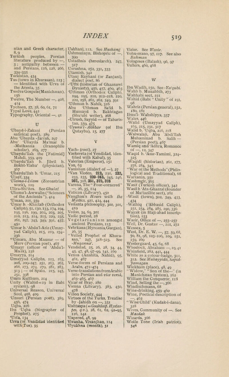 nian and Greek character, 8,9 Turkish peoples, Persian literature produced by —, 3 ; antipathy between — and Persians, 1x6, 128, 266, 334-335 Turkistan, 434 Tus (town in Khurasan), 123 ; — identified with Urva of the Avesta, 35 Twelve Gospels(Manichajan), 156 Twelve, The Number —, 408, 414 Tychsen, 57, 58, 60,61, 71 Typal Love, 442 Typography, Oriental —, 41 U ‘Ubayd-i-Zakani (Persian satirical poet), 389 Abu ‘Ubayda -Jarrah, 297 Abu' ‘Ubayda Ma'mar b. -Muthanna (Iranophile scholar), 269, 277 ‘Ubaydu’llah the [Fatimid] Mahdi, 359, 409 ‘Ubaydu’llah b. Jibril b. Bokht-Yishu1 (physician), 367 ‘Ubaydu’llah b. ‘Umar, 215 ‘Ujayf, 334 'ULama-i-Islam (Zoroastrian work), 109 Ultra-Shi‘ites. S eeGhulat ‘Ulumu’l- Awwalin (“Sciences of the Ancients”), 414 ‘Uman, 201, 359 ‘Umar b. -Khattab (Orthodox Caliph), 51,130,133,174,194, 195, 196, 199, 202, 203, 205, 2io, 213, 214, 215, 229, 235. 261, 297, 343, 349, 391, 437, 450 ‘Umar b. ‘Abdu’l-Aziz (Umay- yad Caliph), 215, 219, 234- 236 *‘Umara, Abu Mansur — of Merv (Persian poet), 467 'Umayr (officer of ‘Abdu’l- Maiik), 238 Umayya, 214 Umayyad Caliphs, 103, 163, 208, 209-247, 251, 263, 265, 266. 273, 274, 279, 281, 283, 313 ; — of Spain. 215, 245, 251. 398 Umra Kulthum, 214 Unity (Wahid=i9 in Babi system), 98 Universal Reason, Universal Soul, 408, 409 'Unsuri (Persian poet), 389, 456, 474 Uqba, 216 Ibn ‘Uqba (biographer of Prophet), 275 ‘Urfa, 134 Urva (of Vendidad identified with Tus), 35 Ushhanj, 112. See Hushang Ushmunayn, Bishopric of —, 399 Ustadhsis (heresiarch), 247, 317 Usrushna, 252, 331, 333 Utamish, 342 Utanj Rayhani (or Zanjani), dialect poet, 86 -‘Utbi (historian of Ghaznawi Dynasty), 456, 457, 460, 463 ‘Uthman (Orthodox Caliph), 194, 195, 210, 212-218, 220, 222, 258, 261, 262. 349, 391 ‘Uthman b. Nahik, 316 Abu ‘Uthman Sa‘id b. Humayd b. Bakhtagan (Shu'ubi writer), 268 -Utrush, Sayyid — of Tabaris- tan, 359, 475 'Uyunu’l-Akhbar (of Ibn Qutayba), 15, 277 V Vach- (root), 27 Vaekereta (of Vendidad, iden¬ tified with Kabul), 35 Valerian (Emperor), 151 Van, 63 Vanishun (dialect of —), 27 *Van Vloten, 212, 230, 232, 233. 235, 239-243, 245, 246, 267, 318, 331, 372, 378 Varena, The “ Four-cornered” — 26, 35, 114 Vatican (Library), 450 Vaughan’s Hours with the Mystics, 42 x, 424, 444 Vedanta philosophy, 300, 301, 419 Vedas, 34, 69, 301 Vedic period, 28 Vegetarianism amongst ancient Persians, 115 Vehrkana (Hyrcania.Gurgan), 26, 35 “Veiled Prophet of Khura¬ san,” 247, 318-323. See -.Muqanna Vendidad, 25, 26, 28, 34, 44, 45- 47, 48> 97-99, 14b 169 Venus (Anahita, Nahid), 95, 461, 467 Verse-forms of Persians and Arabs, 471-474 Verse-translations fromArabic into Persian and vice versa, 463-465, 467 Vicar of Bray, 280 Vienna (Library), 383, 450, 478 Villon Society, 444 Virtues of the Turks, Treatise by -Jahidh on —, 351 Vishtaspa (— Gushtasp, Hystas- pes, q.v.), 28, 61, 62, 92-95, n6, 142 Vispered, 48, 99 Vivanha, Vivanjhan, 114 Viyakhna (month), 31 Vizier. See Wazir. Vohu-mano, 97,117. See also Bahman Vologeses (Balash), 96, 97 Vullers, 460, 468 W Ibn Wadih, 150. See-Ya'qubi. Wahb b. Munabbih, 273 Wahhabi sect, 221 Wahid (Babi “ Unity ” of xq), 98 Wahriz (Persian general), 152, 180, 181 Ibnu’l- Wahshiyya, 357 Wales, 446 -Walid (Umayyad Caliph), 163, 215, 231, 317 Walid b. ‘Uqba, 216, 218 -Walwalaji, Abu ’Abdi’llah Muhammad b. Salih — (Persian poet), 467 Wamiq and ‘Adhra, Romance of —, 12, 347 Waqid b. ‘Amr-Tamimi, 324- 325. -Waqidi (historian), 261, 277, 278, 284, 345 “War of the Methods” (Philo¬ logical and Traditional), 68 Warzanin, 350 Washmgir, 365 Wasif (Turkish officer), 342 Wasilb ‘Ata-Ghazzal (founder of Mu'tazilite sect), 281 -Wasit (town), 302, 349, 433, 434 -Wathiq (‘Abbasid Caliph), 251, 254, 284, 285, 290, 336 Wayak (in Haji-abad inscrip¬ tion), 153 Wazir, Office of —, 255-257 Weil, Dr. Gustav —, 211, 272 Wessex, 5 West, Dr. E. W. —, 57, 59, 68, 70, 81, 98, 103-106, 109, X51, 159, 169 Westergaard, 43, 64, 68 Wheelock, Abraham —, 19,41 Whinfield, 282, 441, 444 White as a colour-badge, 311, 312. See Mubayyida,Sapid- Jamagan Wickham (place), 48, 49 “Widow,” “Son of the—” (in Manichsean System), 162 William the Conqueror, 118 Wind, Selling the —, 366 Windischmann, 68 Wine-drinking, 459-460 Wine, Poetical description of —, 462 “ Wise Child” (Kudak-i-dana), 328 Wives, Community of —. See Mazdak Wizards, 366 Wolfe Tone (Irish patriot), 346