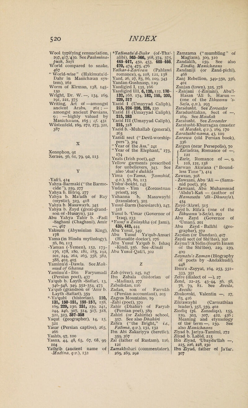 Wool typifying renunciation, 297,417,'430. See Pashmina- push, Sufi World compared to snake, 467 “World-wise” (Hakimatu’d- Dahr in Manichsean sys¬ tem), 162 Worm of Kirman, 138, 145- 150 Wright, Dr. W. —, 134, 169, 191, 221, 375 Writing, Art of —amongst ancient Arabs, 261 ; — amongst ancient Persians, 9; — highly valued by Manichseans, 165 ; cf. 431 Wiistenfeld, 169, 272, 273, 321, 387 X Xenophon, 91 Xerxes, 56, 61, 79, 92, 113 Y -Yafi'i, 424 Yahya-Barmaki (“ the Barme¬ cide ”), 259, 277 Yahya b. Bitriq, 277 Yahya b. Ma'adh of Rajr (mystic), 323, 418 Yahya b. Masawayh, 345 Yahya b. Zayd (great-grand¬ son of -Husayn), 322 Abu Yahya Tahir b. -Fadl -Saghani (Chaghani), Amir —, 467 Yaksum (Abyssinian King), 178 Yama(in Hindu mythology), 56, 80, 113 -Yaman (-Yemen), 152, 173- 176, 178, 180, 181, 183, 192, 201, 244, 262, 263, 358, 382, 388, 402, 405 Yaminu’d -Dawla. See Mah¬ mud of Ghazna Yaminu'd - Din Faryumadi (Persian poet), 437 Ya'qub b. Layth -Safi'ari, 13, 346-348, 349, 352-354- 473 Ya'qub (grandson of ‘Amr b. Layth -Saffari), 359 *-Ya'qubi (historian), 110, 131, 150-151, 155-157, 158, 169, 229, 230, 231, 239, 241, 244, 246, 307, 314, 317, 318, 321, 323, 357-358 Yaqut (geographer), 14, 15, 321 Yasar (Persian captive), 263, 266 Yashts, 97, 100 Yasna, 44, 48, 63, 67, 68, 99 104 Yathrib (ancient name of -Madina, q.v.), 132 *Yatimatu'd-Dahr (of-Tha'- alibi), 365-366, 368,374, 375, 445-447, 450, 453, 465-466, 470, 474, 475, 476 Yatkar-i-Zariran (Pahlawi romance), 9, 108, 121, 138 Yazd, 26, 27, 83, 86, 109, 343 Yazdan-Gushnasp, 129 Yazdigird I, 135, 166 Yazdigird III, 6,120,122,130- 132, 168, 174, 182, 195, 200, 229, 317 Yazid I (Umayjrad Caliph), 215, 224-226, ‘228, 230 Yazid II (Umayyad Caliph), 215, 283 Yazid III (Umayyad Caliph), 215, 318 Yazid b. -Muhallab (general), 263 Yazidi sect (“ Devil-worship¬ pers”), 304 “ Year of the Ass,” 241 “Year of the Elephant,” 173, 174 Yeats (Irish poet), 447 Yellow garments prescribed for unbelievers, 343. See also ‘Asal-i dukhta Yima (= Yama, Jamshid, q.v.), 56, 80, 113 Yishu'-bokht, 145 Yudan - Yim (Zoroastrian priest), 105 Yuhanna b. Masawayhi (translator), 305 Yusuf-Barm (heresiarch), 247, 318 Yusuf b. ‘Umar (Governor of ‘Iraq), 233 * Yusuf u Zulaykha (of Jami), 439, 442,444 Abu Yusuf, 349 Abu Yusuf Ya'qub-Ansari (Hanafite doctor), 276 Abu Yusuf Ya'qub b. Ishaq -Kindi, 336. See -Kindi Abu Yusuf-Qati'i, 302 Z Zab (river), 245, 247 Ibn Zabala (historian of -Madina), 277 Zabulistan, 116 Zadan, son of Farrukh (Persian accountant), 203 Zagros Mountains, 19 -Zahi (poet), 370 Zahir (Dhahir) of Faryab (Persian poet), 389 Zahiri (or Zahirite) school, 357. See also Dhahiri Zahra (“the Bright,” i.e., Fatima, q.v.), 131, 132 Ibn Abi Zakariyya (heretic), 359, 367 Zal (father of Rustam), 116, 121 Zamakhshari (commentator), 269, 2S9, 292 Zamzama (“mumbling” of Magians), 309, 310 Zandakih, 159. See also Zindiq, Manichceans Zandaniji (or Zand-pichi), 468 Zanj Rebellion, 349-35°, 356, 401 Zanj an (town), 323, 378 -Zanjani (-Zinjani), Abu’l- Hasan ‘Ali b. Harun — (one of the Ikhwanu ’s- Safa, q.v.), 293 Zaradusht. See Zoroaster Zaradushtakan, Sect of —, 169. See Mazdak Zaratusht. See Zoroaster Zaratusht-Khurragan (master of Mazdak, q.v.), 169, 170 Zaratusht-nama, 43, 109 Zarawa (old Persian book),. 336 Zargun (near Persepolis), 70 (Zariadras, Romance of —, 121 Zarir, Romance of —, 9, 108, 121, 138 Zarwan Akarana (“ Bound¬ less Time ”), 414 Zawzan, 308 - Zawzani, Abu 'Ali — (Sama- nid poet), 365 - Zawzani, Abu Muhammad ‘Abdu’l-Kafi — (author of Hamasatu ’dh - Dhurafa), 454 Zayd-'Alawi, 315 Zayd b. Rifa'a (one of the Ikhwanu ’s-Safa), 293 Abu Zayd (Governor of ‘Uman), 201 Abu Zayd - Balkhi (geo¬ grapher), 372 Zaydan (or Dandan), 407 Zaydi sect (of Shi'ites), 392 Zaynu’l ‘A’bidin (fourth Imam of the Shi'ites), 229, 239, 4°9 Zaynatu'z Zaman (Biography of poets by -Andakhudi), 448 Ibnu’z -Zayyat, 164, 253, 331- 333, 351 Zefre (dialect of —), 27 Zend, 22-25, 43-44, 56, 58, 78, 79, 81. See Avesta, Avestic Zhukovski, Valentin —, 27, 83, 416 Zikrawayhi (Carmathian leader), 358, 359, 402 Zindiq (pi. Zanadiqa), 153, 159, 303, 3°7, 422, 436; Meaning and etymology of the term —, 159. See also Manichceans Ziyad b. Jariya-Tamimi, 272 Ziyad b. Labid, 215 Ibn Ziyad, ‘Ubaydu'llah —, 225, 226, 228, 230 Ibn Ziyad, father of Ja'far, 3°7