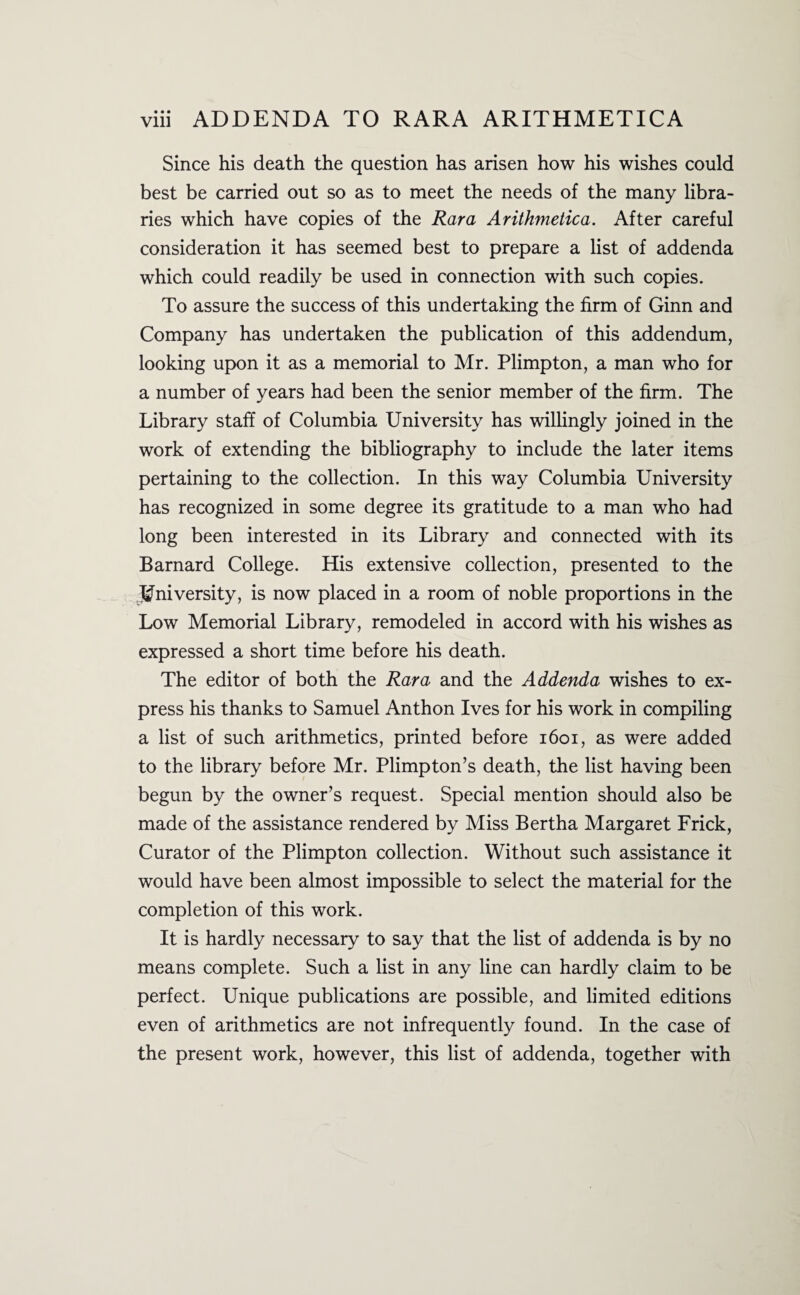 Since his death the question has arisen how his wishes could best be carried out so as to meet the needs of the many libra¬ ries which have copies of the Rara Arithmetica. After careful consideration it has seemed best to prepare a list of addenda which could readily be used in connection with such copies. To assure the success of this undertaking the firm of Ginn and Company has undertaken the publication of this addendum, looking upon it as a memorial to Mr. Plimpton, a man who for a number of years had been the senior member of the firm. The Library staff of Columbia University has willingly joined in the work of extending the bibliography to include the later items pertaining to the collection. In this way Columbia University has recognized in some degree its gratitude to a man who had long been interested in its Library and connected with its Barnard College. His extensive collection, presented to the University, is now placed in a room of noble proportions in the Low Memorial Library, remodeled in accord with his wishes as expressed a short time before his death. The editor of both the Rara and the Addenda wishes to ex¬ press his thanks to Samuel Anthon Ives for his work in compiling a list of such arithmetics, printed before 1601, as were added to the library before Mr. Plimpton’s death, the list having been begun by the owner’s request. Special mention should also be made of the assistance rendered by Miss Bertha Margaret Frick, Curator of the Plimpton collection. Without such assistance it would have been almost impossible to select the material for the completion of this work. It is hardly necessary to say that the list of addenda is by no means complete. Such a list in any line can hardly claim to be perfect. Unique publications are possible, and limited editions even of arithmetics are not infrequently found. In the case of the present work, however, this list of addenda, together with