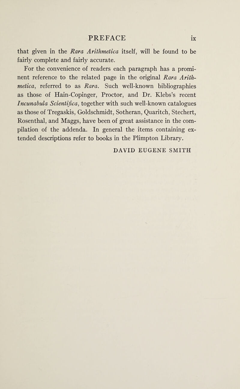 that given in the Rara Arithmetica itself, will be found to be fairly complete and fairly accurate. For the convenience of readers each paragraph has a promi¬ nent reference to the related page in the original Rara Arith¬ metica, referred to as Rara. Such well-known bibliographies as those of Hain-Copinger, Proctor, and Dr. Klebs’s recent Incunabula Scientifica, together with such well-known catalogues as those of Tregaskis, Goldschmidt, Sotheran, Quaritch, Stechert, Rosenthal, and Maggs, have been of great assistance in the com¬ pilation of the addenda. In general the items containing ex¬ tended descriptions refer to books in the Plimpton Library. DAVID EUGENE SMITH