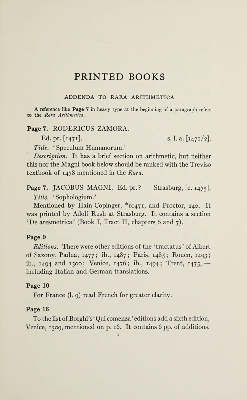 PRINTED BOOKS ADDENDA TO RARA ARITHMETICA A reference like Page 7 in heavy type at the beginning of a paragraph refers to the Rara Arithmetica. Page 7. RODERICUS ZAMORA. Ed. pr. [1471]. s. 1. a. [1471/2]. Title. 1 Speculum Humanorum.’ Description. It has a brief section on arithmetic, but neither this nor the Magni book below should be ranked with the Treviso textbook of 1478 mentioned in the Rara. Page 7. JACOBUS MAGNI. Ed. pr. ? Strasburg, [c. 1475]. Title. ‘Sophologium.’ Mentioned by Hain-Copinger, *10471, and Proctor, 240. It was printed by Adolf Rush at Strasburg. It contains a section ‘De aresmetrica’ (Book I, Tract II, chapters 6 and 7). Page 9 Editions. There were other editions of the ‘ tractatus ’ of Albert of Saxony, Padua, 1477 ; ib., 1487 ; Paris, 1485 ; Rouen, 1493 5 ib., 1494 and 1500; Venice, 1476; ib., 1494; Trent, 1475,— including Italian and German translations. Page 10 For France (1. 9) read French for greater clarity. Page 16 To the list of Borghi’s ‘ Qui comenza ’ editions add a sixth edition, Venice, 1509, mentioned on p. 16. It contains 6 pp. of additions.