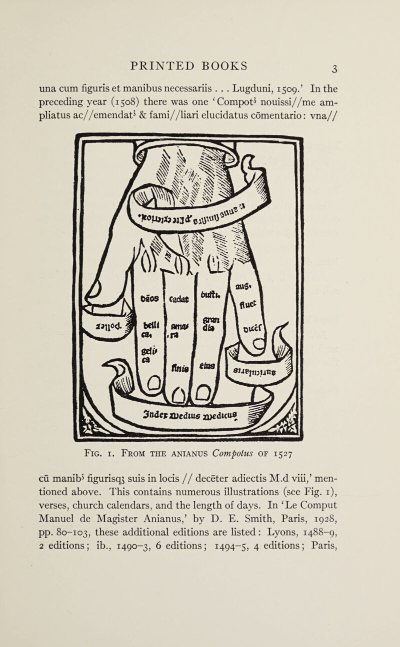 una cum figuris et manibus necessariis . . . Lugduni, 1509.’ In the preceding year (1508) there was one ‘CompoP nouissi//me am- pliatus ac//emendatJ & fami//liari elucidatus comentario: vna// Fig. 1. From the anianus Compotus of 1527 cu manib* figurisqj suis in locis // deceter adiectis M.d viii,’ men¬ tioned above. This contains numerous illustrations (see Fig. 1), verses, church calendars, and the length of days. In ‘Le Comput Manuel de Magister Anianus,’ by D. E. Smith, Paris, 1928, pp. 80-103, these additional editions are listed: Lyons, 1488-9, 2 editions; ib., 1490-3, 6 editions; 1494-5, 4 editions; Paris,