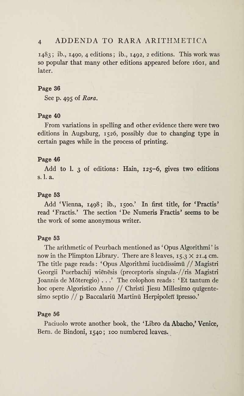 1483 ; ib., 1490, 4 editions; ib., 1492, 2 editions. This work was so popular that many other editions appeared before 1601, and later. Page 36 See p. 495 of Kara. Page 40 From variations in spelling and other evidence there were two editions in Augsburg, 1526, possibly due to changing type in certain pages while in the process of printing. Page 46 Add to 1. 3 of editions: Hain, 125-6, gives two editions s. 1. a. Page 53 Add ‘ Vienna, 1498; ib., 1500/ In first title, for ‘Practis’ read ‘Fractis.’ The section ‘De Numeris Fractis’ seems to be the work of some anonymous writer. Page 53 The arithmetic of Peurbach mentioned as ‘ Opus Algorithmi ’ is now in the Plimpton Library. There are 8 leaves, 15.3 X 21.4 cm. The title page reads: ‘ Opus Algorithmi iucudissimu // Magistri Georgii Puerbachij wienesis (preceptoris singula-//ris Magistri Joannis de Moteregio) . . .’ The colophon reads: ‘Et tantum de hoc opere Algoristico Anno // Christi Jiesu Millesimo quigente- simo septio // p Baccalariti Martinu Herpipolen Ipresso.’ Page 56 Paciuolo wrote another book, the ‘ Libro da Abacho,’ Venice, Bern, de Bindoni, 1540; 100 numbered leaves.