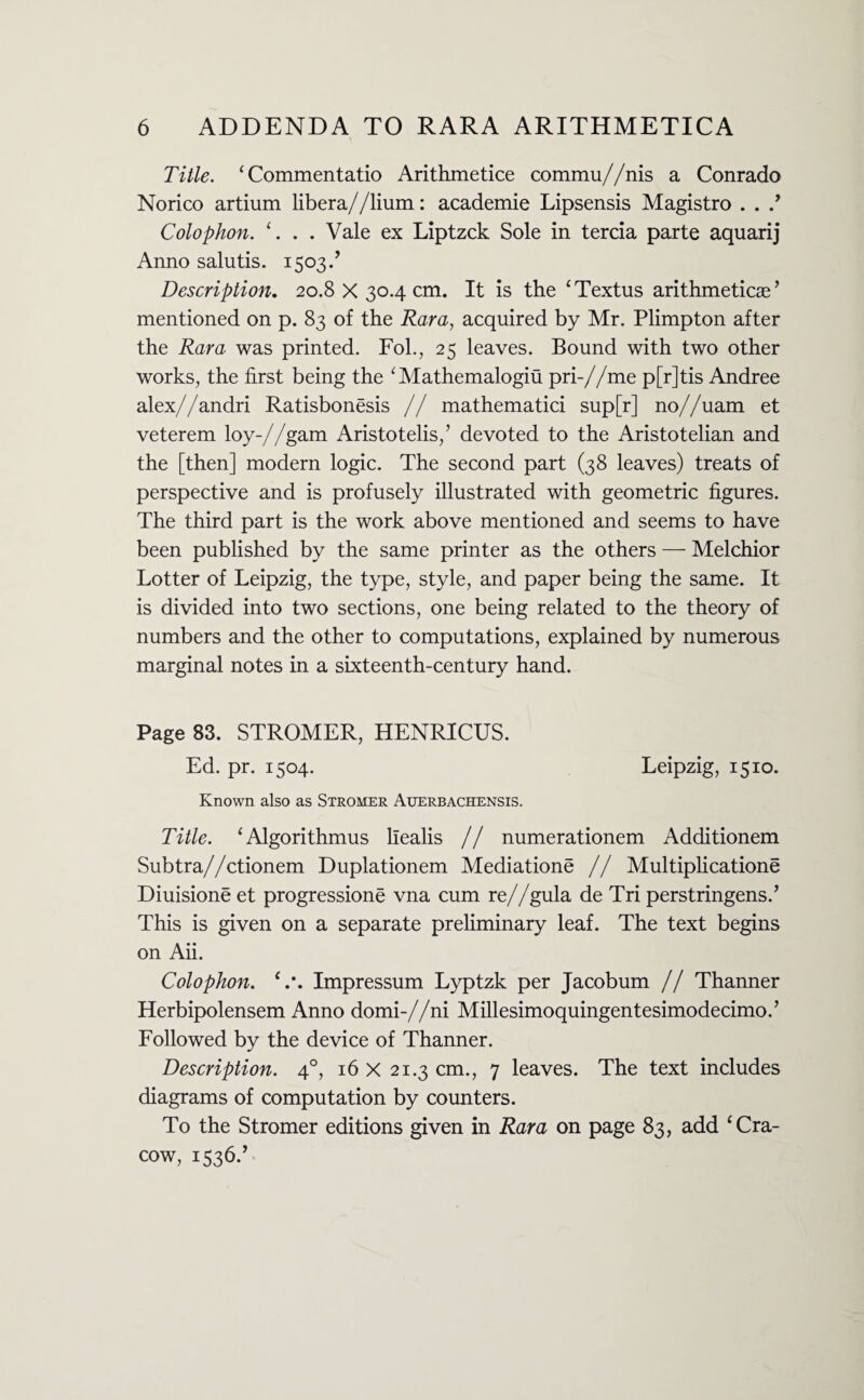 Title. ‘Commentatio Arithmetice commu//nis a Conrado Norico artium libera//lium: academie Lipsensis Magistro . . .’ Colophon. 1. . . Vale ex Liptzck Sole in tercia parte aquarij Anno salutis. 1503/ Description. 20.8 X 30.4 cm. It is the ‘Textus arithmeticae ’ mentioned on p. 83 of the Rara, acquired by Mr. Plimpton after the Rara was printed. Fol., 25 leaves. Bound with two other works, the first being the 1 Mathemalogiu pri-//me p[r]tis Andree alex//andri RatisbonSsis // mathematici sup[r] no//uam et veterem loy-//gam Aristotelis,’ devoted to the Aristotelian and the [then] modern logic. The second part (38 leaves) treats of perspective and is profusely illustrated with geometric figures. The third part is the work above mentioned and seems to have been published by the same printer as the others — Melchior Lotter of Leipzig, the type, style, and paper being the same. It is divided into two sections, one being related to the theory of numbers and the other to computations, explained by numerous marginal notes in a sixteenth-century hand. Page 83. STROMER, HENRICUS. Ed. pr. 1504. Leipzig, 1510. Known also as Stromer Auerbachensis. Title. ‘Algorithmus llealis // numerationem Additionem Subtra//ctionem Duplationem Mediations // Multiplications DiuisionS et progressions vna cum re//gula de Tri perstringens.’ This is given on a separate preliminary leaf. The text begins on Aii. Colophon. c.\ Impressum Lyptzk per Jacobum // Thanner Herbipolensem Anno domi-//ni Millesimoquingentesimodecimo.’ Followed by the device of Thanner. Description. 40, 16 X 21.3 cm., 7 leaves. The text includes diagrams of computation by counters. To the Stromer editions given in Rara on page 83, add ‘ Cra¬ cow, 1536.’