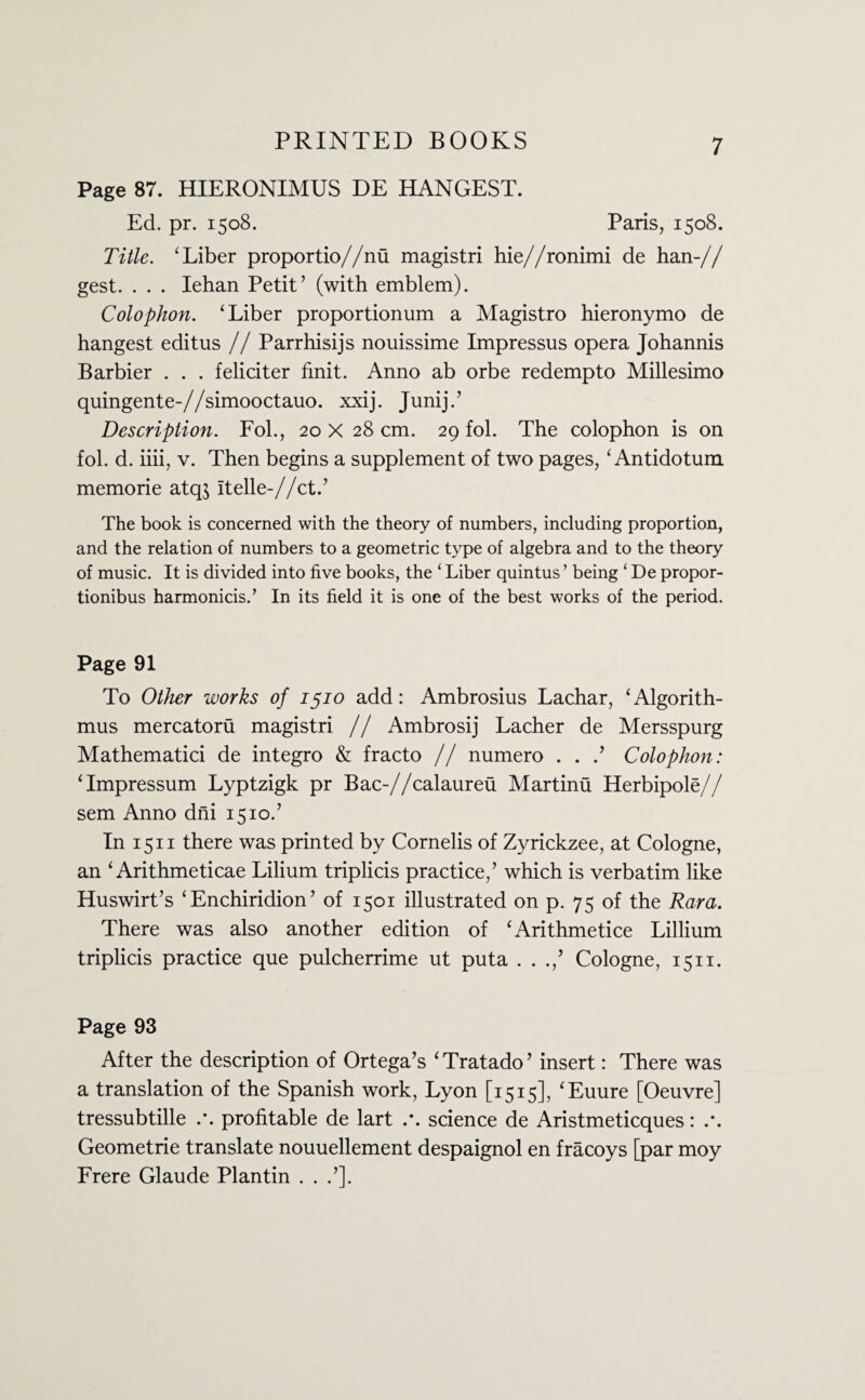 Page 87. HIERONIMUS DE HANGEST. Ed. pr. 1508. Paris, 1508. Title. ‘Liber proportio//nu magistri hie//ronimi de han-// gest. . . . Iehan Petit’ (with emblem). Colophon. ‘Liber proportionum a Magistro hieronymo de hangest editus // Parrhisijs nouissime Impressus opera Johannis Barbier . . . feliciter finit. Anno ab orbe redempto Millesimo quingente-//simooctauo. xxij. Junij.’ Description. Fol., 20 x28 cm. 29 fol. The colophon is on fob d. iiii, v. Then begins a supplement of two pages, ‘ Antidotum memorie atq$ Itelle-//ct.’ The book is concerned with the theory of numbers, including proportion, and the relation of numbers to a geometric type of algebra and to the theory of music. It is divided into five books, the ‘ Liber quintus ’ being ‘ De propor- tionibus harmonicis.’ In its field it is one of the best works of the period. Page 91 To Other works of 1510 add: Ambrosius Lachar, ‘Algorith¬ ms mercatoru magistri // Ambrosij Lacher de Mersspurg Mathematici de integro & fracto // numero . . .’ Colophon: ‘Impressum Lyptzigk pr Bac-//calaureu Martinu Herbipole// sem Anno dni 1510.’ In 1511 there was printed by Cornelis of Zyrickzee, at Cologne, an ‘ Arithmeticae Lilium triplicis practice,’ which is verbatim like Huswirt’s ‘Enchiridion’ of 1501 illustrated on p. 75 of the Ram. There was also another edition of ‘Arithmetice Lillium triplicis practice que pulcherrime ut puta . . .,’ Cologne, 1511. Page 93 After the description of Ortega’s ‘ Tratado ’ insert: There was a translation of the Spanish work, Lyon [1515], ‘Euure [Oeuvre] tressubtille profitable de lart science de Aristmeticques: Geometrie translate nouuellement despaignol en fracoys [par moy Frere Glaude Plantin . . .’].