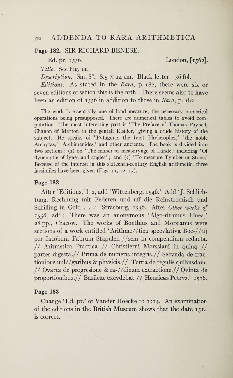 Page 182. SIR RICHARD BENESE. Ed. pr. 1536. London, [1562]. Title. See Fig. 11. Description. Sm. 8°. 8.5 X 14 cm. Black letter. 56 fol. Editions. As stated in the Rara, p. 182, there were six or seven editions of which this is the fifth. There seems also to have been an edition of 1556 in addition to those in Rara, p. 182. The work is essentially one of land measure, the necessary numerical operations being presupposed. There are numerical tables to avoid com¬ putation. The most interesting part is ‘The Preface of Thomas Paynell, Chanon of Marton to the gentell Reader,’ giving a crude history of the subject. He speaks of ‘ Pytagoras the fyrst Phylosopher,’ ‘ the noble Archytas,’ ‘ Archimenides,’ and other ancients. The book is divided into two sections: (1) on ‘The maner of measurynge of Lande,’ including ‘Of dyuersytie of lynes and angles’; and (2) ‘To measure Tymber or Stone.’ Because of the interest in this sixteenth-century English arithmetic, three facsimiles have been given (Figs, n, 12, 13). Page 182 After ‘Editions/ 1. 2, add ‘Wittenberg, 1546.’ Add ‘J. Schlich- tung, Rechnung mit Federen und uff die Reinstromisch und Schilling in Gold . . Strasburg, 1536. After Other works of 1536, add: There was an anonymous ‘Algo-rithmus Linea/ 28 pp., Cracow. The works of Boethius and Morsianus were sections of a work entitled ‘ Arithme//tica specvlativa Boe-//tij per Iacobum Fabrum Stapulen-//sem in compendium redacta. // Aritmetica Practica // Christierni Morssiani in quinq // partes digesta.// Prima de numeris integris.// Secvnda de frac- tionibus uul//garibus & physicis.// Tertia de regulis quibusdam. // Qvarta de progresione & ra-//dicum extractione.// Qvinta de proportionibus.// Basileae excvdebat // Henricus Petrvs.’ 1536. Page 183 Change ‘Ed. pr.’ of Vander Hoecke to 1514. An examination of the editions in the British Museum shows that the date 1514 is correct.