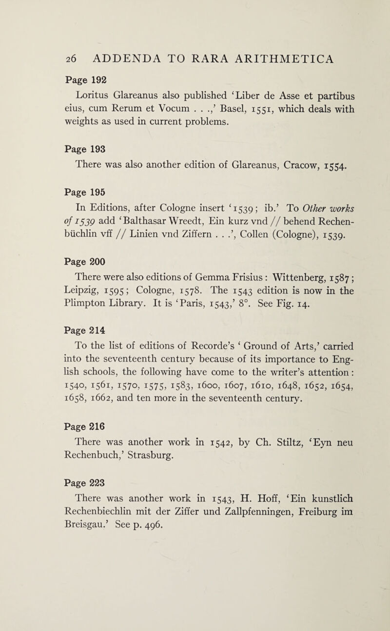 Page 192 Loritus Glareanus also published ‘ Liber de Asse et partibus eius, cum Rerum et Vocum . . ./ Basel, 1551, which deals with weights as used in current problems. Page 193 There was also another edition of Glareanus, Cracow, 1554. Page 195 In Editions, after Cologne insert ‘1539; ib.’ To Other works of 1539 add ‘Balthasar Wreedt, Ein kurz vnd // behend Rechen- biichlin vff // Linien vnd Ziffern . . .’, Collen (Cologne), 1539. Page 200 There were also editions of Gemma Frisius : Wittenberg, 1587; Leipzig, 1595; Cologne, 1578. The 1543 edition is now in the Plimpton Library. It is ‘Paris, 1543/ 8°. See Fig. 14. Page 214 To the list of editions of Recorde’s ‘ Ground of Arts/ carried into the seventeenth century because of its importance to Eng¬ lish schools, the following have come to the writer’s attention: 1540, 1561, 1570, 1575, 1583, 1600, 1607, 1610, 1648, 1652, 1654, 1658, 1662, and ten more in the seventeenth century. Page 216 There was another work in 1542, by Ch. Stiltz, ‘Eyn neu Rechenbuch,’ Strasburg. Page 223 There was another work in 1543, H. Hoff, ‘Ein kunstlich Rechenbiechlin mit der Ziffer und Zallpfenningen, Freiburg im Breisgau.’ See p. 496.