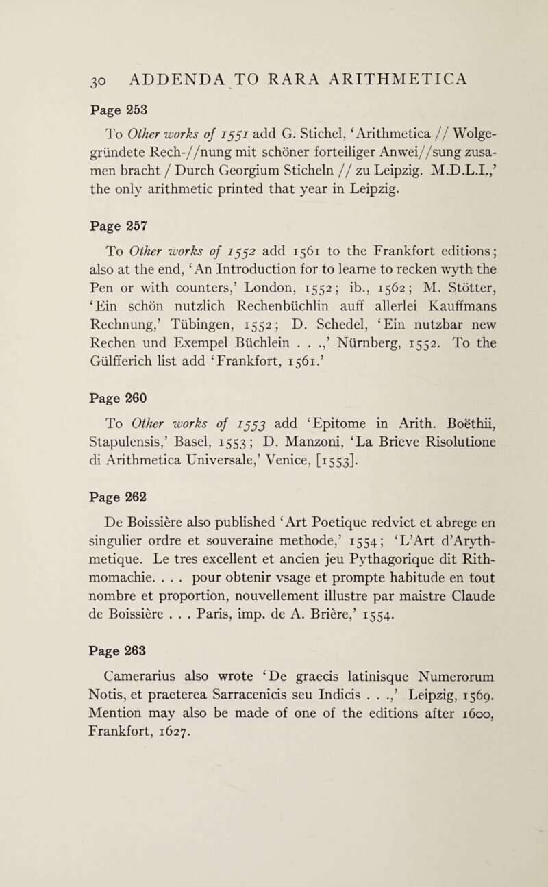 Page 253 To Other works of 1551 add G. Stichel, ‘ Arithmetica // Wolge- griindete Rech-//nung mit schoner forteiliger Anwei//sung zusa- men bracht / Durch Georgium Sticheln // zu Leipzig. M.D.L.I./ the only arithmetic printed that year in Leipzig. Page 257 To Other works of 1552 add 1561 to the Frankfort editions; also at the end, ‘ An Introduction for to learne to recken wyth the Pen or with counters,’ London, 1552; ib., 1562; M. Stotter, ‘ Ein schon nutzlich Rechenbiichlin auff allerlei Kauffmans Rechnung,’ Tubingen, 1552; D. Schedel, ‘Ein nutzbar new Rechen und Exempel Biichlein . . Nurnberg, 1552. To the Giilfferich list add ‘Frankfort, 1561.’ Page 260 To Other works of J553 add ‘Epitome in Arith. Boethii, Stapulensis,’ Basel, 1553; D. Manzoni, ‘La Brieve Risolutione di Arithmetica Universale,’ Venice, [1553]. Page 262 De Boissiere also published ‘Art Poetique redvict et abrege en singulier ordre et souveraine methode,’ 1554; ‘L’Art d’Aryth- metique. Le tres excellent et ancien jeu Pythagorique dit Rith- momachie. . . . pour obtenir vsage et prompte habitude en tout nombre et proportion, nouvellement illustre par maistre Claude de Boissiere . . . Paris, imp. de A. Briere,’ 1554. Page 263 Camerarius also wrote ‘De graecis latinisque Numerorum Notis, et praeterea Sarracenicis seu Indicis . . .,’ Leipzig, 1569. Mention may also be made of one of the editions after 1600, Frankfort, 1627.