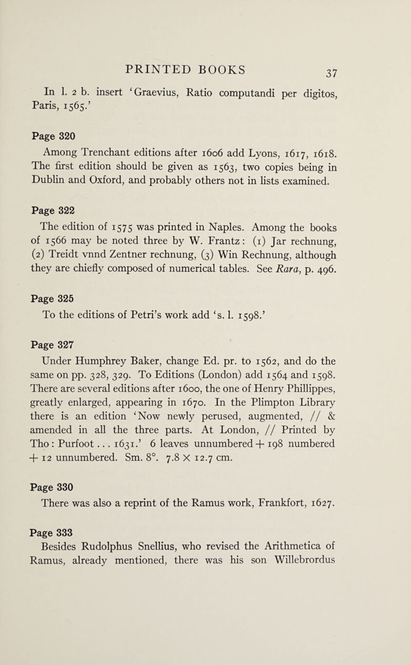 In 1. 2 b. insert ‘Graevius, Ratio computandi per digitos, Paris, 1565.’ Page 320 Among Trenchant editions after 1606 add Lyons, 1617, 1618. The first edition should be given as 1563, two copies being in Dublin and Oxford, and probably others not in lists examined. Page 322 The edition of 1575 was printed in Naples. Among the books of 1566 may be noted three by W. Frantz: (1) Jar rechnung, (2) Treidt vnnd Zentner rechnung, (3) Win Rechnung, although they are chiefly composed of numerical tables. See Rara, p. 496. Page 325 To the editions of Petri’s work add ‘s. 1. 1598.’ Page 327 Under Humphrey Baker, change Ed. pr. to 1562, and do the same on pp. 328, 329. To Editions (London) add 1564 and 1598. There are several editions after 1600, the one of Henry Phillippes, greatly enlarged, appearing in 1670. In the Plimpton Library there is an edition ‘Now newly perused, augmented, // & amended in all the three parts. At London, // Printed by Tho : Purfoot... 1631.’ 6 leaves unnumbered + 198 numbered + 12 unnumbered. Sm. 8°. 7.8 X 12.7 cm. Page 330 There was also a reprint of the Ramus work, Frankfort, 1627. Page 333 Besides Rudolphus Snellius, who revised the Arithmetica of Ramus, already mentioned, there was his son Willebrordus