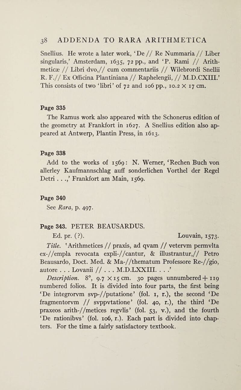 Snellius. He wrote a later work, ‘De //Re Nummaria // Liber singularis/ Amsterdam, 1635, 72 pp., and ‘P. Rami // Arith¬ metics // Libri dvo,// cum commentariis // Wilebrordi Snellii R. F.// Ex Officina Plantiniana // Raphelengii, // M.D.CXIII.’ This consists of two ‘libri’ of 72 and 106 pp., 10.2 X 17 cm. Page 335 The Ramus work also appeared with the Schonerus edition of the geometry at Frankfort in 1627. A Snellius edition also ap¬ peared at Antwerp, Plantin Press, in 1613. Page 338 Add to the works of 1569: N. Werner, ‘Rechen Buch von allerley Kaufmannschlag auff sonderlichen Vorthel der Regel Detri . . .,’ Frankfort am Main, 1569. Page 340 See Rara, p. 497. Page 343. PETER BEAUSARDUS. Ed. pr. (?). Louvain, 1573. Title. ' Arithmetices // praxis, ad qvam // vetervm permvlta ex-//empla revocata expli-//cantur, & illustrantur,// Petro Beausardo, Doct. Med. & Ma-//thematum Professore Re-//gio, autore . . . Lovanii // . . . M.D.LXXIII. . . .’ Description. 8°, 9.7 x 15 cm. 30 pages unnumbered + 119 numbered folios. It is divided into four parts, the first being ‘De integrorvm svp-//putatione’ (fol. 1, r.), the second ‘De fragmentorvm // svppvtatione’ (fol. 40, r.), the third ‘De praxeos arith-//metices regvlis’ (fol. 53, v.), and the fourth ‘De rationibvs’ (fol. 106, r.). Each part is divided into chap¬ ters. For the time a fairly satisfactory textbook.