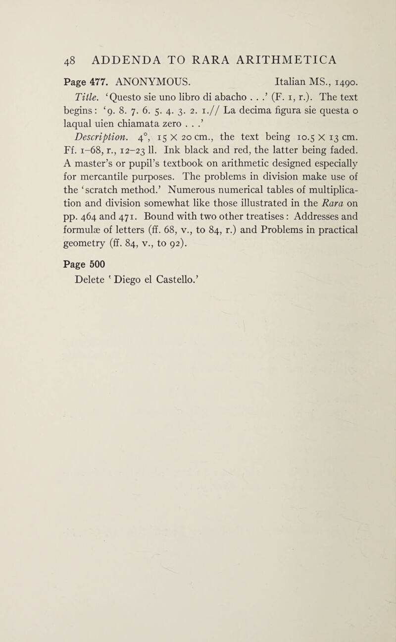 Page 477. ANONYMOUS. Italian MS., 1490. Title. ‘Questo sie uno libro di abacho . . .’ (F. 1, r.). The text begins: ‘g. 8. 7. 6. 5. 4. 3. 2. 1.// La decima figura sie questa o laqual uien chiamata zero . . .’ Description. 40, 15 x20 cm., the text being 10.5 x13 cm. Ff. 1-68, r., 12-23 11. Ink black and red, the latter being faded. A master’s or pupil’s textbook on arithmetic designed especially for mercantile purposes. The problems in division make use of the 1 scratch method.’ Numerous numerical tables of multiplica¬ tion and division somewhat like those illustrated in the Rara on pp. 464 and 471. Bound with two other treatises : Addresses and formulae of letters (ff. 68, v., to 84, r.) and Problems in practical geometry (ff. 84, v., to 92). Page 500 Delete ' Diego el Castello.’