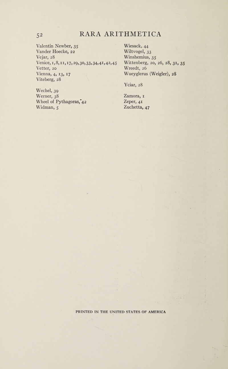 Valentin Newber, 35 Vander Hoecke, 22 Vejar, 28 Venice, 1,8,11,17,29,30,33,34,41,42 Vetter, 20 Vienna, 4, 13, 17 Viteberg, 28 Wechel, 39 Werner, 38 Wheel of Pythagoras,’42 Widman, 5 Wiesack, 44 Wiltvogel, 33 Winshemius, 35 Wittenberg, 20, 26, 28, 31, 35 Wreedt, 26 Wueyglerus (Weigler), 28 Yciar, 28 Zamora, 1 Zeper, 41 Zuchetta, 47 PRINTED IN THE UNITED STATES OF AMERICA