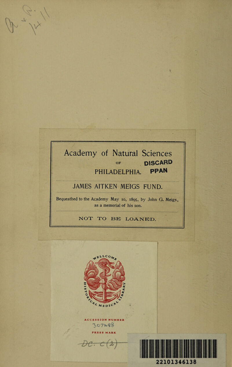 Academy of Natural Sciences OF discard PHILADELPHIA. PPAN JAMES A1TKEN MEIGS FUND. Bequeathed to the Academy May io, 1895, by John G. Meigs, as a memorial of his son. NOT TO BE LOANED. ACCESSION NUMBER PRESS MARK -Be-- c(x)— 22101346138