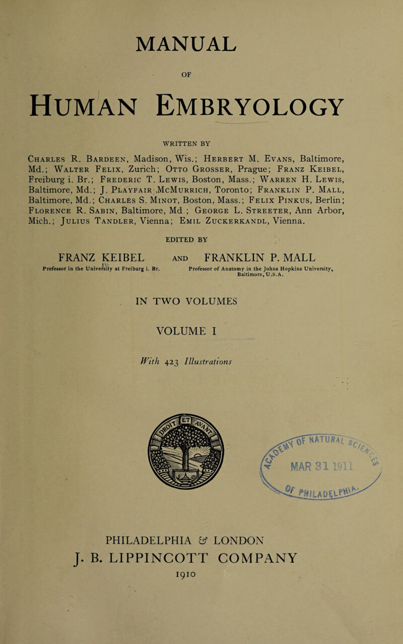 MANUAL OF Human Embryology WRITTEN BY Charles R. Bardeen, Madison, Wis.; Herbert M. Evans, Baltimore, Md.; Walter Felix, Zurich; Otto Grosser, Prague; Franz Keibel, Freiburg i. Br.; Frederic T. Lewis, Boston, Mass.; Warren H. Lewis, Baltimore, Md.; J. Playfair .McMurrich, Toronto; Franklin P. Mall, Baltimore, Md.; Charles S. Minot, Boston, Mass.; Felix Pinkus, Berlin; Florence R. Sabin, Baltimore, Md ; George L. Streeter, Ann Arbor, Mich.; Julius Tandler, Vienna; Emil Zuckerkandl, Vienna. EDITED BY FRANZ KEIBEL and FRANKLIN P. MALL i > Professor in the University at Freiburg i. Br. Professor of Anatomy in the Johns Hopkins University, Baltimore, U.S.A. IN TWO VOLUMES VOLUME I With 423 Illustrations PHILADELPHIA fcf LONDON J. B. LIPPINCOTT COMPANY I9IO