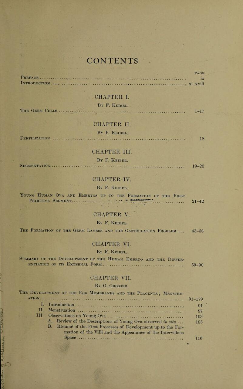 CONTENTS PAGE Preface.. ix Introduction. xi-xviii CHAPTER I. By F. Keibel. The Germ Cells. 1-17 CHAPTER II. By F. Keibel. Fertilization. IS CHAPTER III. By F. Keibel. Segmentation. 19-20 CHAPTER IV. By F. Keibel. Young Human Ova and Embryos up to the Formation of the First Primitive Segment... .: .T. . 21-42 CHAPTER V. By F. Keibel. The Formation of the Germ Layers and the Gastrulation Problem ... 43-58 CHAPTER VI. By F. Keibel. Summary of the Development of the Human Embryo and the Differ¬ entiation of its External Form. 59-90 CHAPTER VII. By 0. Grosser. The Development of the Egg Membranes and the Placenta ; Menstru- ATION. 91-179 I. Introduction. 91 ' II. Menstruation . 97 III. Observations on Young Ova. 103 A. Review of the Descriptions of Young Ova observed in situ .. . 105 B. Resume of the First Processes of Development up to the For¬ mation of the Villi and the Appearance of the Intervillous Space. 116