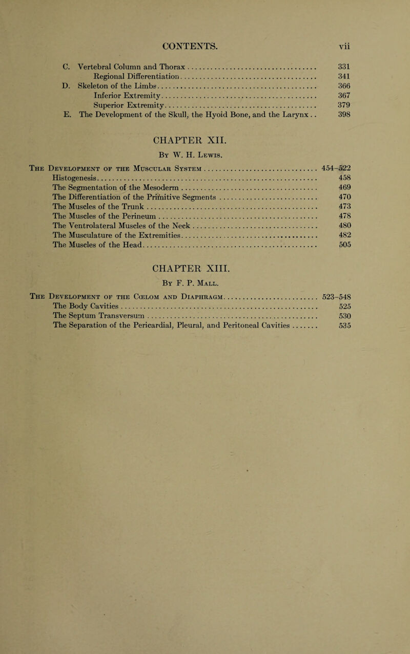 C. Vertebral Column and Thorax. 331 Regional Differentiation. 341 D. Skeleton of the Limbs. 366 Inferior Extremity. 367 Superior Extremity. 379 E. The Development of the Skull, the Hyoid Bone, and the Larynx .. 398 CHAPTER XII. By W. H. Lewis. The Development of the Muscular System. 454-522 Histogenesis. 458 The Segmentation of the Mesoderm. 469 The Differentiation of the Prifnitive Segments. 470 The Muscles of the Trunk. 473 The Muscles of the Perineum. 478 The Ventrolateral Muscles of the Neck. 480 The Musculature of the Extremities. 482 The Muscles of the Head. 505 CHAPTER XIII. By F. P. Mall. The Development of the Ccelom and Diaphragm. 523-548 The Body Cavities. 525 The Septum Transversum... 530 The Separation of the Pericardial, Pleural, and Peritoneal Cavities. 535