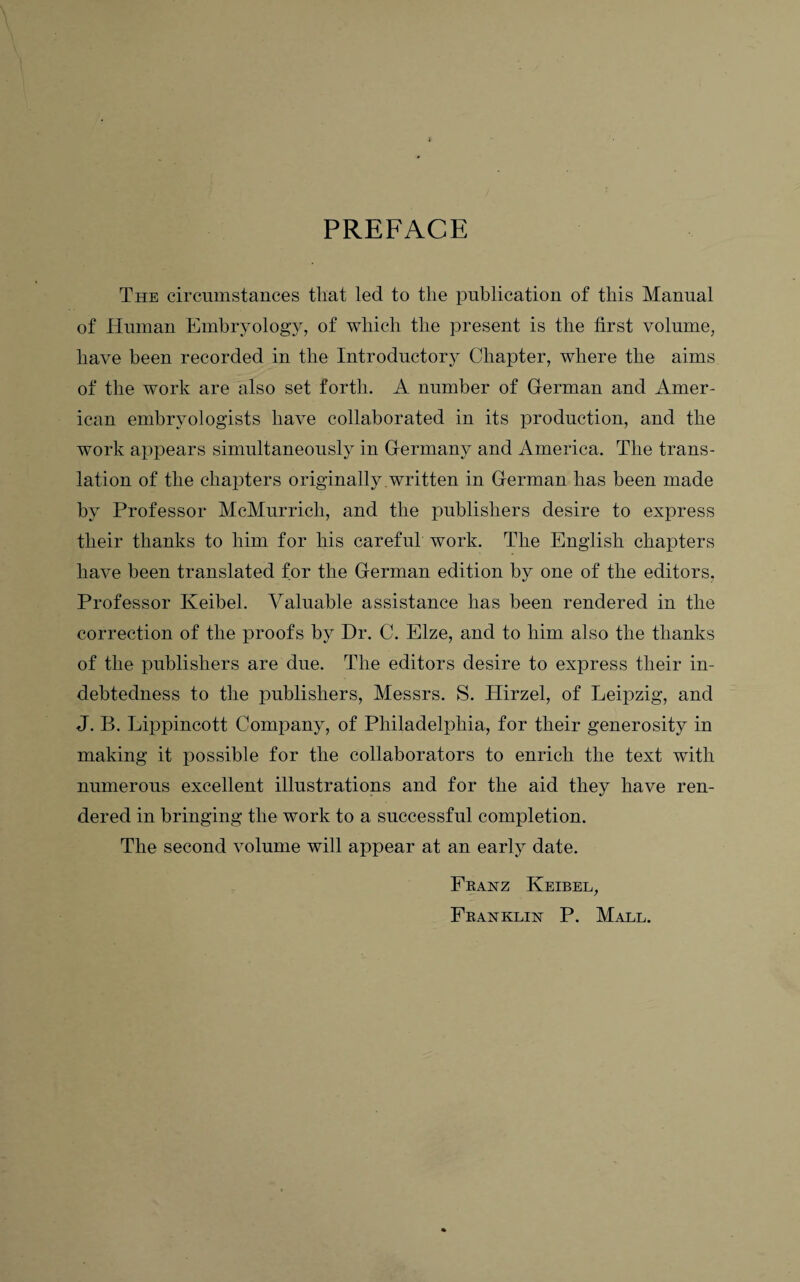 PREFACE The circumstances that led to the publication of this Manual of Human Embryology, of which the present is the first volume, have been recorded in the Introductory Chapter, where the aims of the work are also set forth. A number of German and Amer¬ ican embryologists have collaborated in its production, and the work appears simultaneously in Germany and America. The trans¬ lation of the chapters originally written in German has been made by Professor McMurricli, and the publishers desire to express their thanks to him for his careful work. The English chapters have been translated for the German edition by one of the editors, Professor Keibel. Valuable assistance has been rendered in the correction of the proofs by Dr. C. Elze, and to him also the thanks of the publishers are due. The editors desire to express their in¬ debtedness to the publishers, Messrs. S. Hirzel, of Leipzig, and J. B. Lippincott Company, of Philadelphia, for their generosity in making it possible for the collaborators to enrich the text with numerous excellent illustrations and for the aid they have ren¬ dered in bringing the work to a successful completion. The second volume will appear at an early date. Fkanz Keibel, Fbaxklin P. Mall.