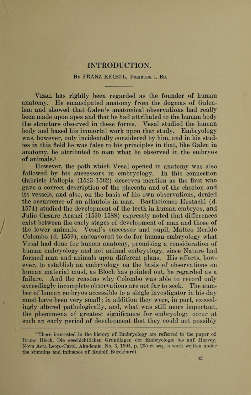 INTRODUCTION. By FRANZ KEIBEL, Freiburg i. Br. Vesal has rightly been regarded as the founder of human anatomy. He emancipated anatomy from the dogmas of Galen- ism and showed that Galen’s anatomical observations had really been made upon apes and that he had attributed to the human body the structure observed in these forms. Vesal studied the human body and based his immortal work upon that study. Embryology was, however, only incidentally considered by him, and in his stud¬ ies in this field he was false to his principles in that, like Galen in anatomy, he attributed to man what he observed in the embryos of animals.1 However, the path which Vesal opened in anatomy was also followed by his successors in embryology. In this connection Gabriele Fallopia (1523-1562) deserves mention as the first who gave a correct description of the placenta and of the chorion and its vessels, and also, on the basis of his own observations, denied the occurrence of an allantois in man. Bartholomeo Eustachi (d. 1574) studied the development of the teeth in human embryos, and Julio Caesare Aranzi (1530-1588) expressly noted that differences exist between the early stages of development of man and those of the lower animals. Vesal’s successor and pupil, Matteo Realdo Colombo (d. 1559), endeavored to do for human embryology what Vesal had done for human anatomy, promising a consideration of human embryology and not animal embryology, since Nature had formed man and animals upon different plans. His efforts, how¬ ever, to establish an embryology on the basis of observations on human material must, as Bloch has pointed out, be regarded as a failure. And the reasons why Colombo was able to record only exceedingly incomplete observations are not far to seek. The num¬ ber of human embryos accessible to a single investigator in his day must have been very small; in addition they were, in part, exceed¬ ingly altered pathologically, and, what was still more important, the phenomena of greatest significance for embryology occur at such an early period of development that they could not possibly 1 Those interested in the history of Embryology are referred to the paper of Bruno Bloch, Die geschichtlichen Grundlagen der Embryologie bis auf Harvey, Nova Acta Leop.-Carol. Akademie, No. 3, 1904, p. 295 et seq., a work written under the stimulus and influence of Rudolf Burekhardt.