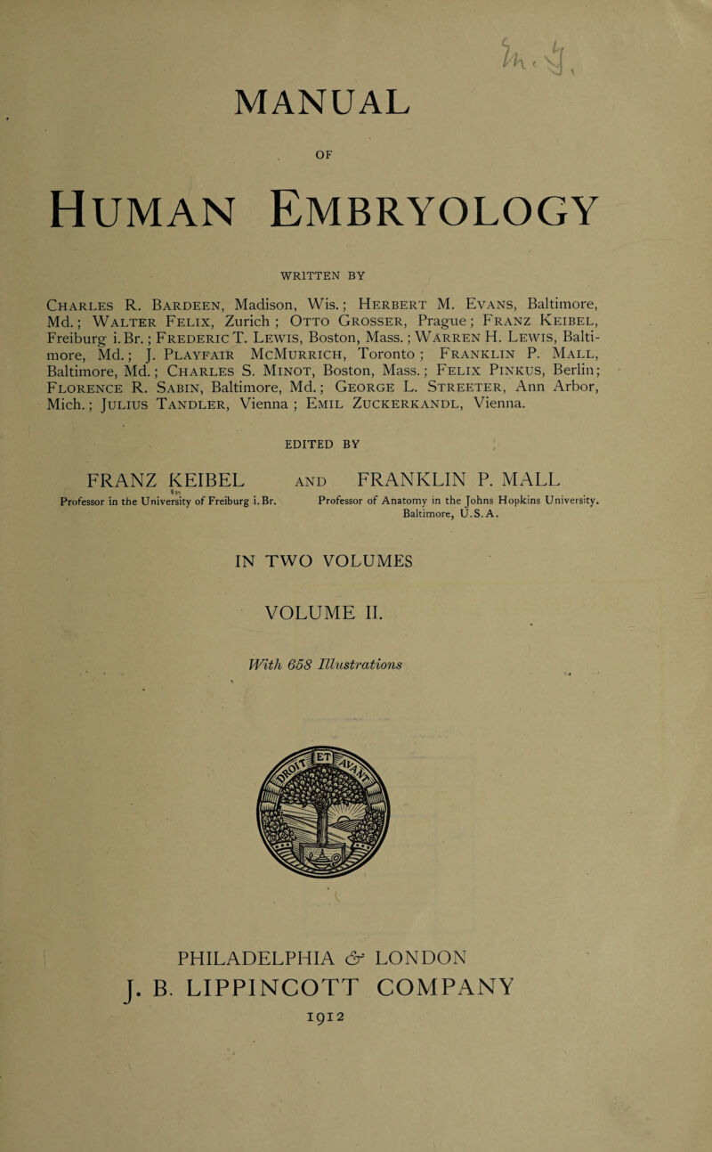 MANUAL OF Human Embryology WRITTEN BY Charles R. Bardeen, Madison, Wis.; Herbert M. Evans, Baltimore, Md.; Walter Felix, Zurich; Otto Grosser, Prague; Franz Keibel, Freiburg i.Br.; Frederic T. Fewis, Boston, Mass.; Warren H. Lewis, Balti¬ more, Md.; j. Playfair McMurrich, Toronto; Franklin P. Mall, Baltimore, Md.; Charles S. Minot, Boston, Mass.; Felix Pinkus, Berlin; Florence R. Sabin, Baltimore, Md.; George L. Streeter, Ann Arbor, Mich.; Julius Tandler, Vienna ; Emil Zuckerkandl, Vienna. EDITED BY FRANZ KEIBEL and FRANKLIN P. MALL lw Professor in the University of Freiburg i.Br. Professor of Anatomy in the Johns Hopkins University. Baltimore, U.S.A. IN TWO VOLUMES VOLUME II. With 658 Illustrations PHILADELPHIA & LONDON J. B. LIPPINCOTT COMPANY 1912