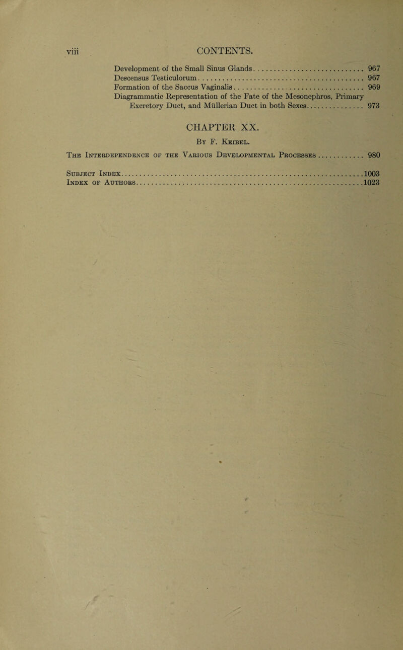 Development of the Small Sinus Glands. 967 Descensus Testiculorum. 967 Formation of the Saccus Vaginalis. 969 Diagrammatic Representation of the Fate of the Mesonephros, Primary Excretory Duct, and Mullerian Duct in both Sexes. 973 CHAPTER XX. By F. Keibel. The Interdependence of the Various Developmental Processes. 980 Subject Index. 1003 Index of Authors...1023