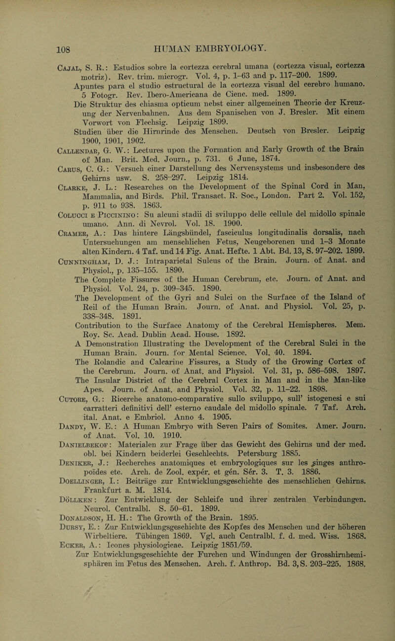 Cajal, S. R.: Estudios sob re la cortezza cerebral umana (cortezza visual, cortezza rnotriz). Rev. trim. microgT. Yol. 4, p. 1-63 and p. 117-200. 1899. Apuntes para el studio estructural de la cortezza visual del cerebro burnano. 5 Eotogr. Rev. Ibero-Americana de Cienc. med. 1899. Die Struktur des chiasma opticum nebst einer allgemeinen Theorie der Kreuz- ung der Nervenbahnen. Aus dem Spaniscben von J. Bresler. Mit einem Vorwort von Flecbsig. Leipzig 1899. Studien iiber die Himrinde des Menscken. Deutsch von Bresler. Leipzig 1900, 1901, 1902. Callendar, G. W.: Lectures upon the Formation and Early Growth of the Brain of Man. Brit. Med. Jourm, p. 731. 6 June, 1874. Carus, C. G.: Versuch einer Darstellung des Nervensystems und insbesondere des Gehims usw. S. 258-297. Leipzig 1814. Clarke, J. L.: Researches on the Development of the Spinal Cord in Man, Mammalia, and Birds. Phil. Transact. R. Soc., London. Part 2. Yol. 152, p. 911 to 938. 1863. Colucci e Piccinino : Su alcuni stadii di sviluppo delle cellule del midollo spinale umano. Ann. di Nevrol. Yol. 18. 1900. Cramer, A.: Das hintere Langsbtindel, fasciculus longitudinalis dorsalis, nach Untersuchungen am menschliehen Fetus, Neugeborenen und 1—3 Monate alten Kindern. 4 Taf. und 14 Fig. Anat. Hefte. 1 Abt. Bd. 13, S. 97-202. 1899. Cunningham, D. J.: Intraparietal Sulcus of the Brain. Journ. of Anat. and Physiol., p. 135-155. 1890. The Complete Fissures of the Human Cerebrum, etc. Journ. of Anat. and Physiol, Yol. 24, p. 309-345. 1890. The Development of the Gyri and Sulci on the Surface of the Island of Reil of the Human Brain. Journ. of Anat. and Physiol. Yol. 25, p. 338-348. 1891. Contribution to the Surface Anatomy of the Cerebral Hemispheres. Mem. Roy. Sc. Acad. Dublin Acad. House. 1892. A Demonstration Illustrating the Development of the Cerebral Sulci in the Human Brain. Journ. for Mental Science. Vol. 40. 1894. The Rolandic and Calcarine Fissures, a Study of the Growing Cortex of the Cerebrum. Journ. of Anat. and Physiol. Vol. 31, p. 586-598. 1897. The Insular District of the Cerebral Cortex in Man and in the Man-like Apes. Journ. of Anat. and Physiol. Vol. 32, p. 11-22. 1898. Cutore, G.: Ricerche anatomo-comparative sullo sviluppo, sull’ istogenesi e sui carratteri definitivi dell’ estemo caudale del midollo spinale. 7 Taf. Arch, ital. Anat. e Embriol. Anno 4. 1905. Dandy, W. E.: A Human Embryo with Seven Pairs of Somites. Amer. Journ. of Anat. Yol. 10. 1910. Danielbekoe : Materialen zur Frage iiber das Gewicht des Gehims und der med. obi. bei Kindern beiderlei Gesehlechts. Petersburg 1885. Deniicer, J.: Recherches anatomiques et embryologiques sur les ^ginges anthro- poides etc. Arch, de Zool. exper. et gen. Ser. 3. T. 3. 1886. Doellinger, I.: Beitrage zur Entwicklungsgesehichte des menschliehen Gehirns. Frankfurt a. M. 1814. Dollken : Zur Entwicklung der Sehleife und ihrer zentralen Yerbindungen. Neurol. Centralbl. S. 50-61. 1899. Donaldson, H. H.: The Growth of the Brain. 1895. Dursy, E.: Zur Entwicklungsgesehichte des Kopfes des Menschen und der hoheren Wirbeltiere. Tubingen 1869. Vgl. auch Centralbl. f. d. med. Wiss. 1868. Ecker, A.: leones physiologicae. Leipzig 1851/59. Zur Entwicklungsgesehichte der Furchen mid Windungen der Grosshimhemi- spharen im Fetus des Menschen. Arch. f. Anthrop. Bd. 3, S. 203-225. 1868.