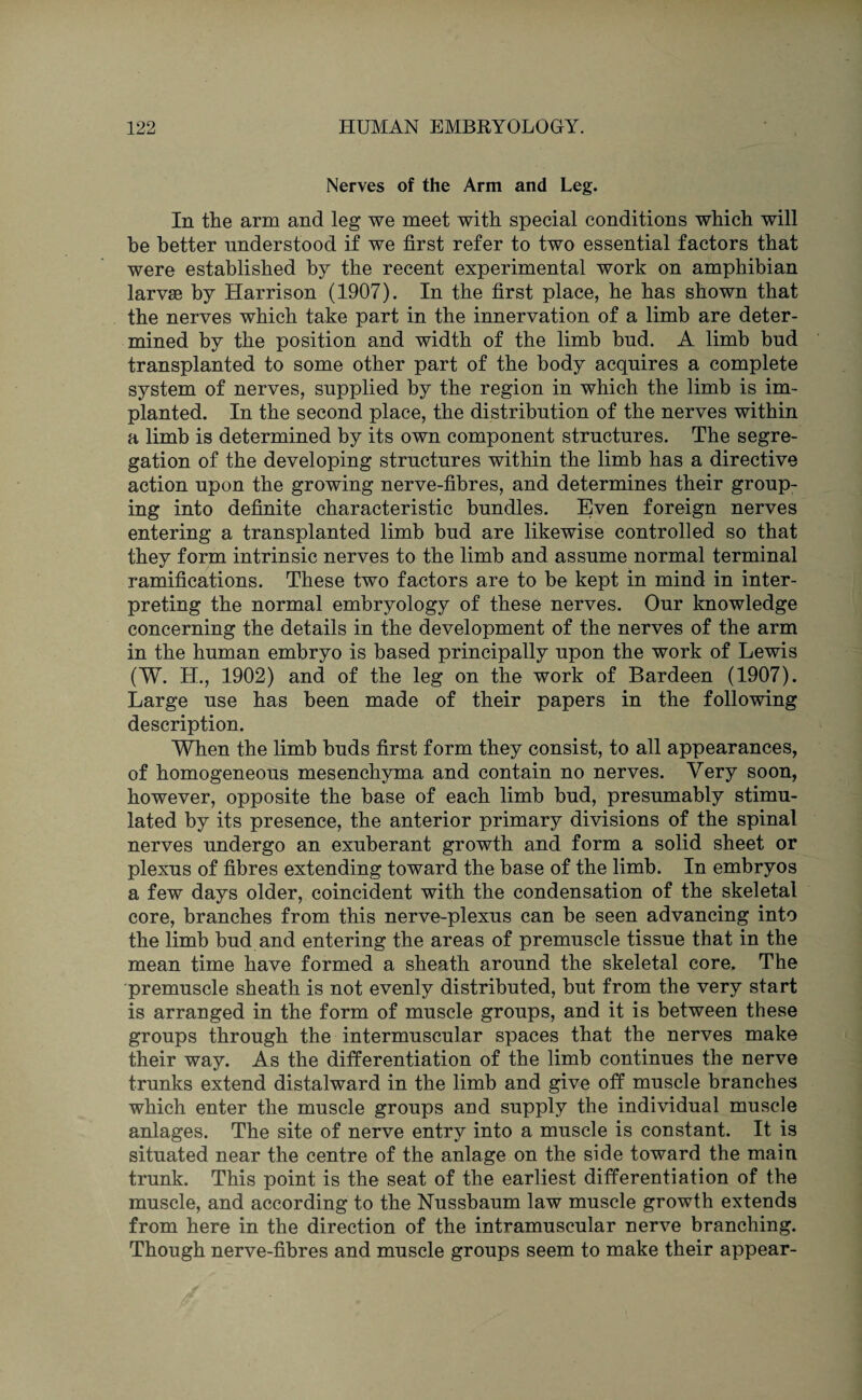 Nerves of the Arm and Leg. In the arm and leg we meet with special conditions which will be better understood if we first refer to two essential factors that were established by the recent experimental work on amphibian larvse by Harrison (1907). In the first place, he has shown that the nerves which take part in the innervation of a limb are deter¬ mined by the position and width of the limb bnd. A limb bud transplanted to some other part of the body acquires a complete system of nerves, supplied by the region in which the limb is im¬ planted. In the second place, the distribution of the nerves within a limb is determined by its own component structures. The segre¬ gation of the developing structures within the limb has a directive action upon the growing nerve-fibres, and determines their group¬ ing into definite characteristic bundles. Even foreign nerves entering a transplanted limb bud are likewise controlled so that they form intrinsic nerves to the limb and assume normal terminal ramifications. These two factors are to be kept in mind in inter¬ preting the normal embryology of these nerves. Our knowledge concerning the details in the development of the nerves of the arm in the human embryo is based principally upon the work of Lewis (W. H., 1902) and of the leg on the work of Bardeen (1907). Large use has been made of their papers in the following description. When the limb buds first form they consist, to all appearances, of homogeneous mesenchyma and contain no nerves. Very soon, however, opposite the base of each limb bud, presumably stimu¬ lated by its presence, the anterior primary divisions of the spinal nerves undergo an exuberant growth and form a solid sheet or plexus of fibres extending toward the base of the limb. In embryos a few days older, coincident with the condensation of the skeletal core, branches from this nerve-plexus can be seen advancing into the limb bud and entering the areas of premuscle tissue that in the mean time have formed a sheath around the skeletal core. The premuscle sheath is not evenly distributed, but from the very start is arranged in the form of muscle groups, and it is between these groups through the intermuscular spaces that the nerves make their way. As the differentiation of the limb continues the nerve trunks extend distalward in the limb and give off muscle branches which enter the muscle groups and supply the individual muscle anlages. The site of nerve entry into a muscle is constant. It is situated near the centre of the anlage on the side toward the main trunk. This point is the seat of the earliest differentiation of the muscle, and according to the Nussbaum law muscle growth extends from here in the direction of the intramuscular nerve branching. Though nerve-fibres and muscle groups seem to make their appear-