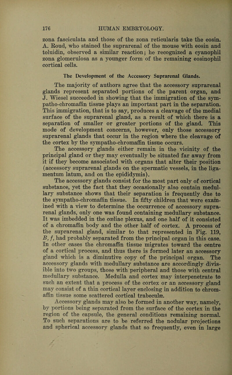 zona fasciculata and those of the zona reticularis take the eosin. A. Roud, who stained the suprarenal of the mouse with eosin and toluidin, observed a similar reaction; he recognized a cyanophil zona glomerulosa as a younger form of the remaining eosinophil cortical cells. The Development of the Accessory Suprarenal Glands. The majority of authors agree that the accessory suprarenal glands represent separated portions of the parent organ, and J. Wiesel succeeded in showing that the immigration of the sym- patho-chromaffin tissue plays an important part in the separation. This immigration, that is to say, produces a cleavage of the medial surface of the suprarenal gland, as a result of which there is a separation of smaller or greater portions of the gland. This mode of development concerns, however, only those accessory suprarenal glands that occur in the region where the cleavage of the cortex by the sympatho-chromaffin tissue occurs. The accessory glands either remain in the vicinity of the principal gland or they may eventually be situated far away from it if they become associated with organs that alter their position (accessory suprarenal glands on the spermatic vessels, in the liga- mentum latum, and on the epididymis). The accessory glands consist for the most part only of cortical substance, yet the fact that they occasionally also contain medul¬ lary substance shows that their separation is frequently due to the sympatho-chromaffin tissue. In fifty children that were exam¬ ined with a view to determine the occurrence of accessory supra¬ renal glands, only one was found containing medullary substance. It was imbedded in the coeliac plexus, and one half of it consisted of a chromaffin body and the other half of cortex. A process of the suprarenal gland, similar to that represented in Fig. 119, B, f, had probably separated from the principal organ in this case. In other cases the chromaffin tissue migrates toward the centre of a cortical process, and thus there is formed later an accessory gland which is a diminutive copy of the principal organ. The accessory glands with medullary substance are accordingly divis¬ ible into two groups, those with peripheral and those with central medullary substance. Medulla and cortex may interpenetrate to such an extent that a process of the cortex or an accessory gland may consist of a thin cortical layer enclosing in addition to chrom¬ affin tissue some scattered cortical trabeculae. Accessory glands may also be formed in another way, namely, by portions being separated from the surface of the cortex in the region of the capsule, the general conditions remaining normal. To such separations are to be referred the nodular projections and spherical accessory glands that so frequently, even in large