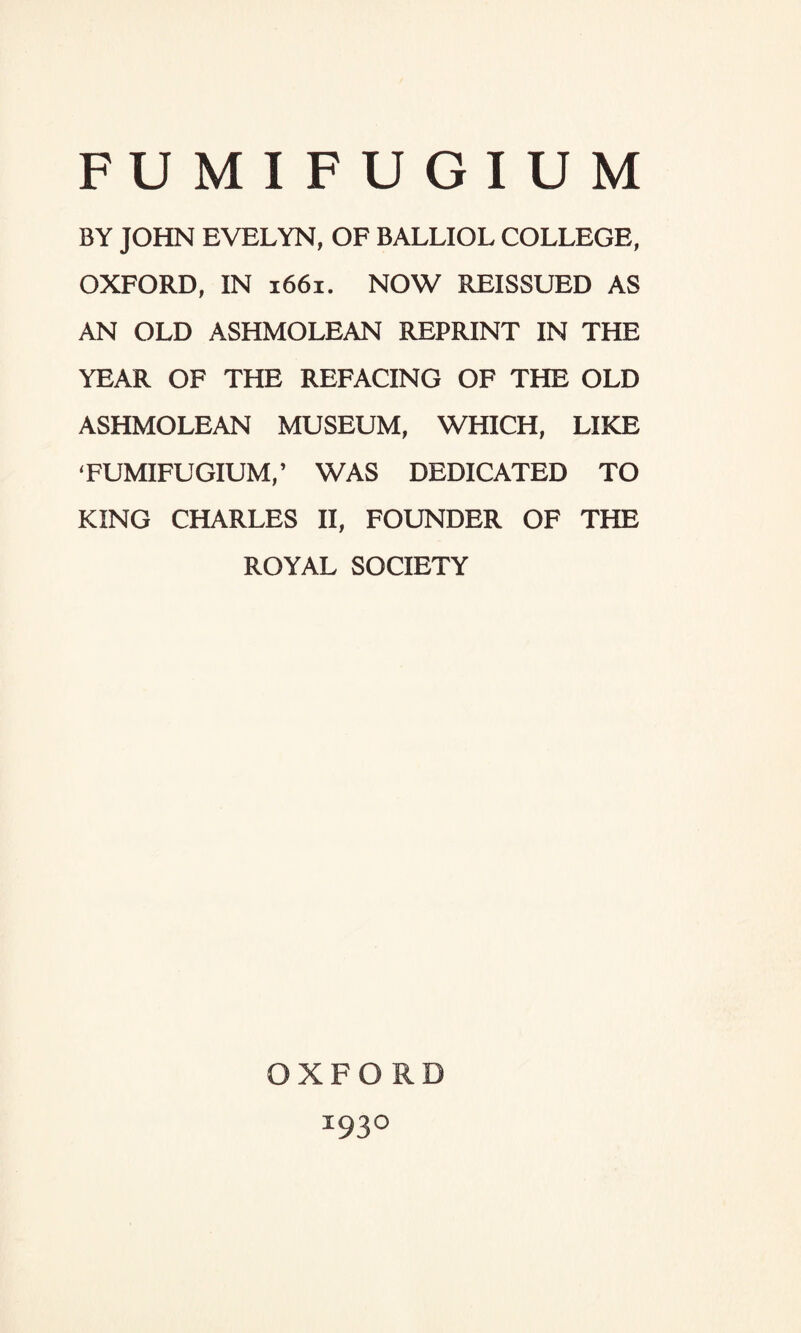 FUMIFUGIUM BY JOHN EVELYN, OF BALLIOL COLLEGE, OXFORD, IN 1661. NOW REISSUED AS AN OLD ASHMOLEAN REPRINT IN THE YEAR OF THE REFACING OF THE OLD ASHMOLEAN MUSEUM, WHICH, LIKE ‘FUMIFUGIUM,’ WAS DEDICATED TO KING CHARLES II, FOUNDER OF THE ROYAL SOCIETY OXFORD I93°