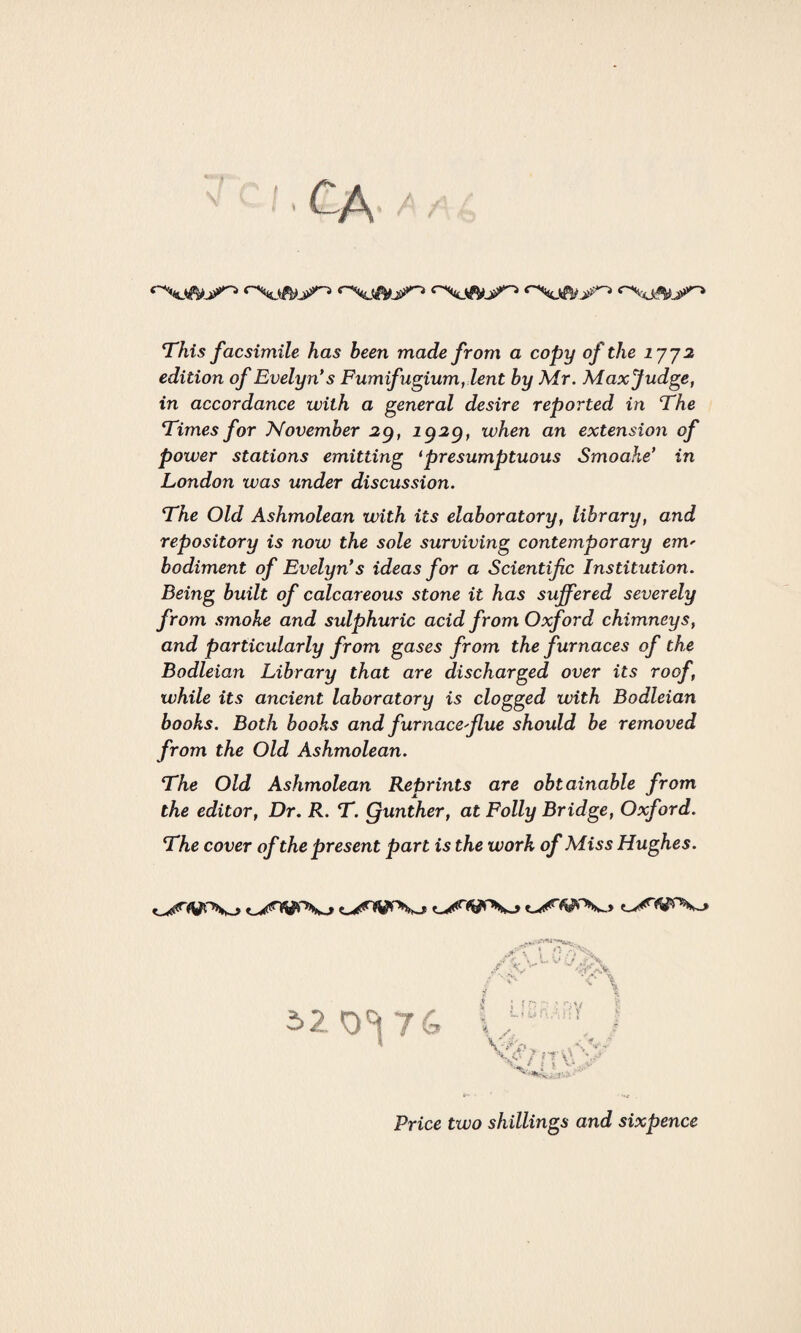 This facsimile has been made from a copy of the 1772 edition of Evelyn's Fumifugium, lent by Mr. Maxjudge, in accordance with a general desire reported in The Times for November 29, 1929, when an extension of power stations emitting 1presumptuous Smoahe’ in London was under discussion. The Old Ashmolean with its elaboratory, library, and repository is now the sole surviving contemporary em' bodiment of Evelyn's ideas for a Scientific Institution. Being built of calcareous stone it has suffered severely from smoke and sulphuric acid from Oxford chimneys, and particularly from gases from the furnaces of the Bodleian Library that are discharged over its roof, while its ancient laboratory is clogged with Bodleian books. Both books and furnace'fiue should be removed from the Old Ashmolean. The Old Ashmolean Reprints are obtainable from the editor, Dr. R. T. Qunther, at Folly Bridge, Oxford. The cover of the present part is the work of Miss Hughes. 520^ 76 Price two shillings and sixpence