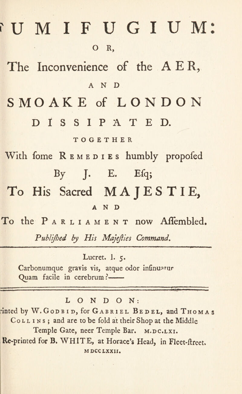 O R, The Inconvenience of the A E R, AND SMOAKE of LONDON DISSIPATED. TOGETHER With fome Remedies humbly propofed By J. E. Efq; To His Sacred MAJESTIE, AND To the Parliament now Aflembled. Publijhed by His Majejiies Command. Lucret. 1. 5. Carbonumque gravis vis, atque odor infinipfur Quara facile in cerebrum?- LONDON: rinted by W.Godbid, for Gabriel Bedel, and Thomas Collins; and are to be fold at their Shop at the Middle Temple Gate, neer Temple Bar. m.dc.lxi. Re-printed for B. WHITE, at Horace’s Head, in Fleet-ftreet. MDCCLXXII.