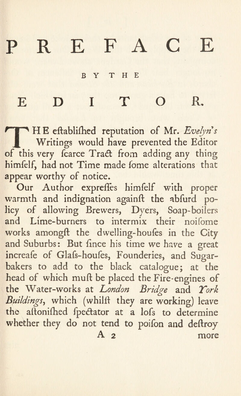 PREFACE BY THE EDITOR, TH E eftabliflhed reputation of Mr* Evelyn s Writings would have prevented the Editor of this very fcarce Trait from adding any thing himfelf, had not Time made fome alterations that appear worthy of notice. Our Author exprelTes himfelf with proper warmth and indignation againft the abfurd po¬ licy of allowing Brewers, Dyers, Soap-boilers and Lime-burners to intermix their noifome works amongft the dwelling-houfes in the City and Suburbs: But fince his time we have a great increafe of Glafs-houfes, Founderies, and Sugar- bakers to add to the black catalogue; at the head of which mu ft be placed the Fire-engines of the Water-works at London Bridge and York Buildings, which (whilft they are working) leave the aftonifhed fpedlator at a lofs to determine whether they do not tend to poifon and deftroy A 2 more