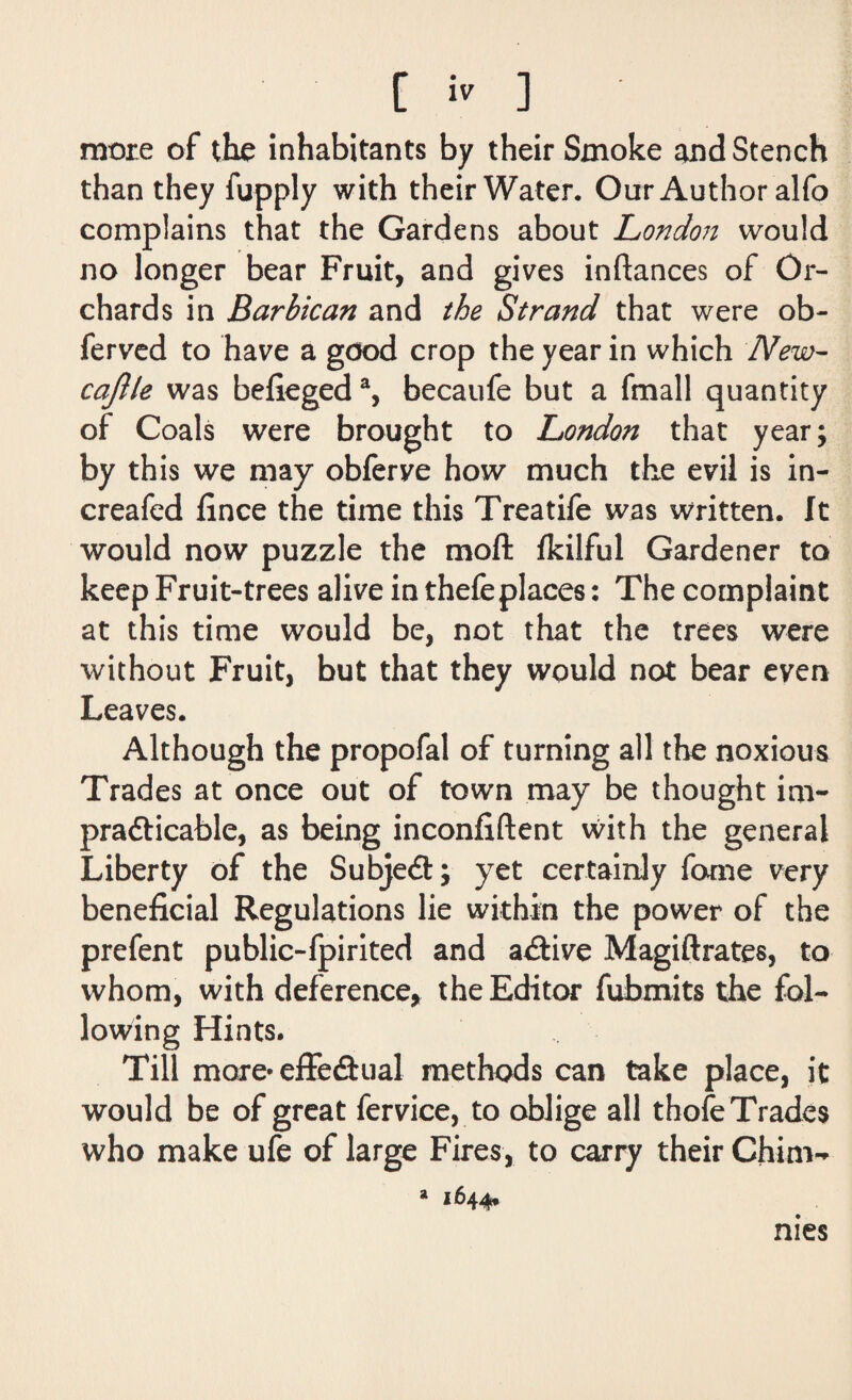 more of the inhabitants by their Smoke and Stench than they fupply with their Water. Our Author alfo complains that the Gardens about London would no longer bear Fruit, and gives instances of Or¬ chards in Barbican and the Strand that were ob- ferved to have a good crop the year in which New- cajlle was befiegeda, becaufe but a fmall quantity of Coals were brought to London that year; by this we may obferve how much the evil is in- creafed fince the time this Treatife was written, ft would now puzzle the moft fkilful Gardener to keep Fruit-trees alive in thefeplaces: The complaint at this time would be, not that the trees were without Fruit, but that they would not bear even Leaves. Although the propofal of turning all the noxious Trades at once out of town may be thought im¬ practicable, as being inconfiftent with the general Liberty of the Subject; yet certainly fame very beneficial Regulations lie within the power of the prefent public-fpirited and active Magiftrates, to whom, with deference, the Editor fubmits the fol¬ lowing Hints. Till more* effectual methods can take place, it would be of great fervice, to oblige all thofe Trades who make ufe of large Fires, to carry their Chim- a 1644. nies