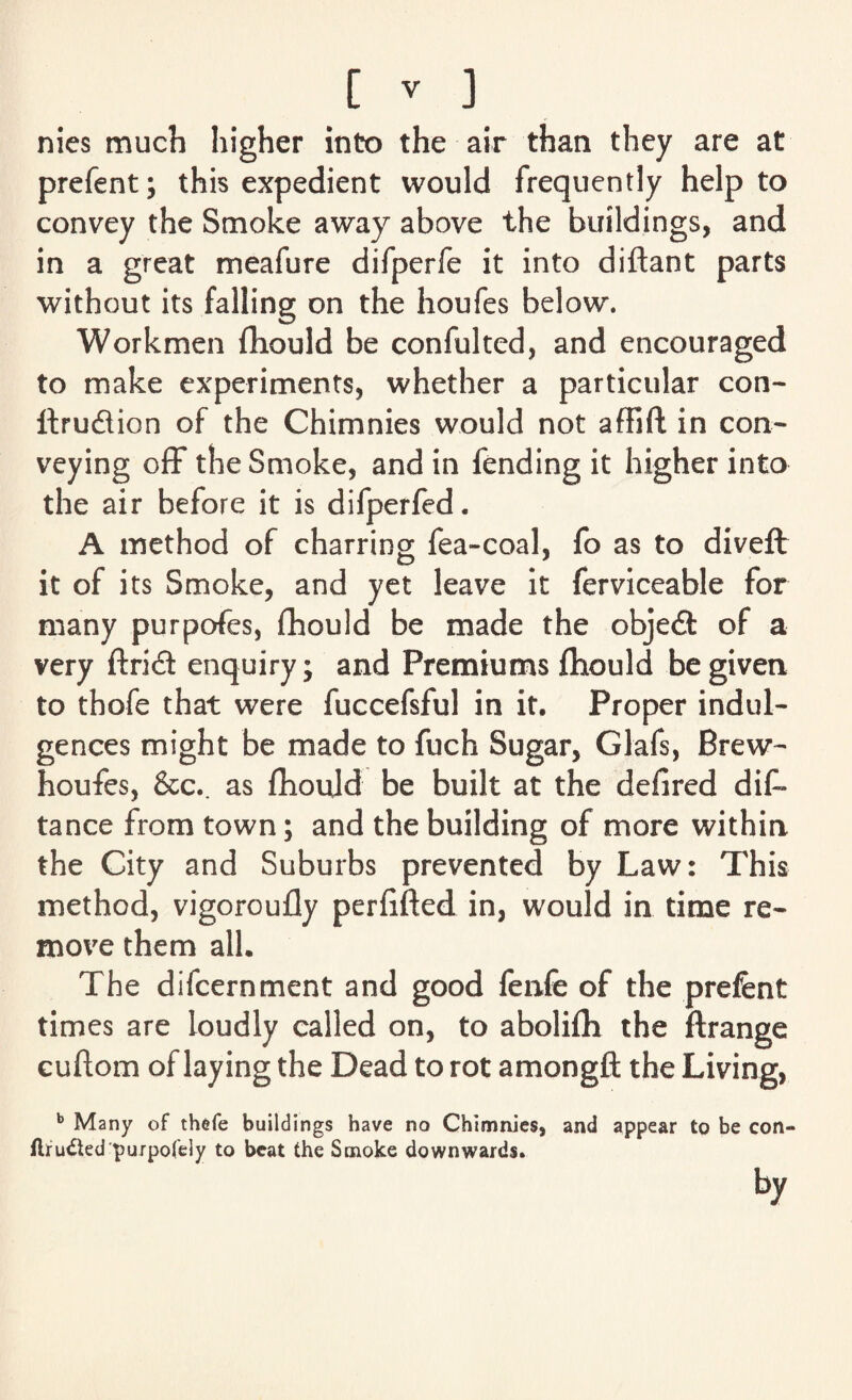 nies much higher into the air than they are at prefent; this expedient would frequently help to convey the Smoke away above the buildings, and in a great meafure difperfe it into diftant parts without its falling on the houfes below. Workmen fliould be confulted, and encouraged to make experiments, whether a particular con- ftrudlion of the Chimnies would not affift in con¬ veying off the Smoke, and in fending it higher into the air before it is difperfed. A method of charring fea-coal, fo as to diveft it of its Smoke, and yet leave it ferviceable for many purpofes, fhould be made the objedt of a very ftridi enquiry; and Premiums fliould be given to thofe that were fuccefsful in it. Proper indul¬ gences might be made to fuch Sugar, Glafs, Brew- houfes, &c.. as fhould be built at the defired dif* tance from town; and the building of more within the City and Suburbs prevented by Law: This method, vigoroufly perfifted in, would in time re¬ move them all. The difcernment and good fenfe of the prefent times are loudly called on, to abolifli the ftrange cuftom of laying the Dead to rot amongft the Living, b Many of thefe buildings have no Chimnies, and appear to be con- Aru£ted purpofely to beat the Smoke downwards. by