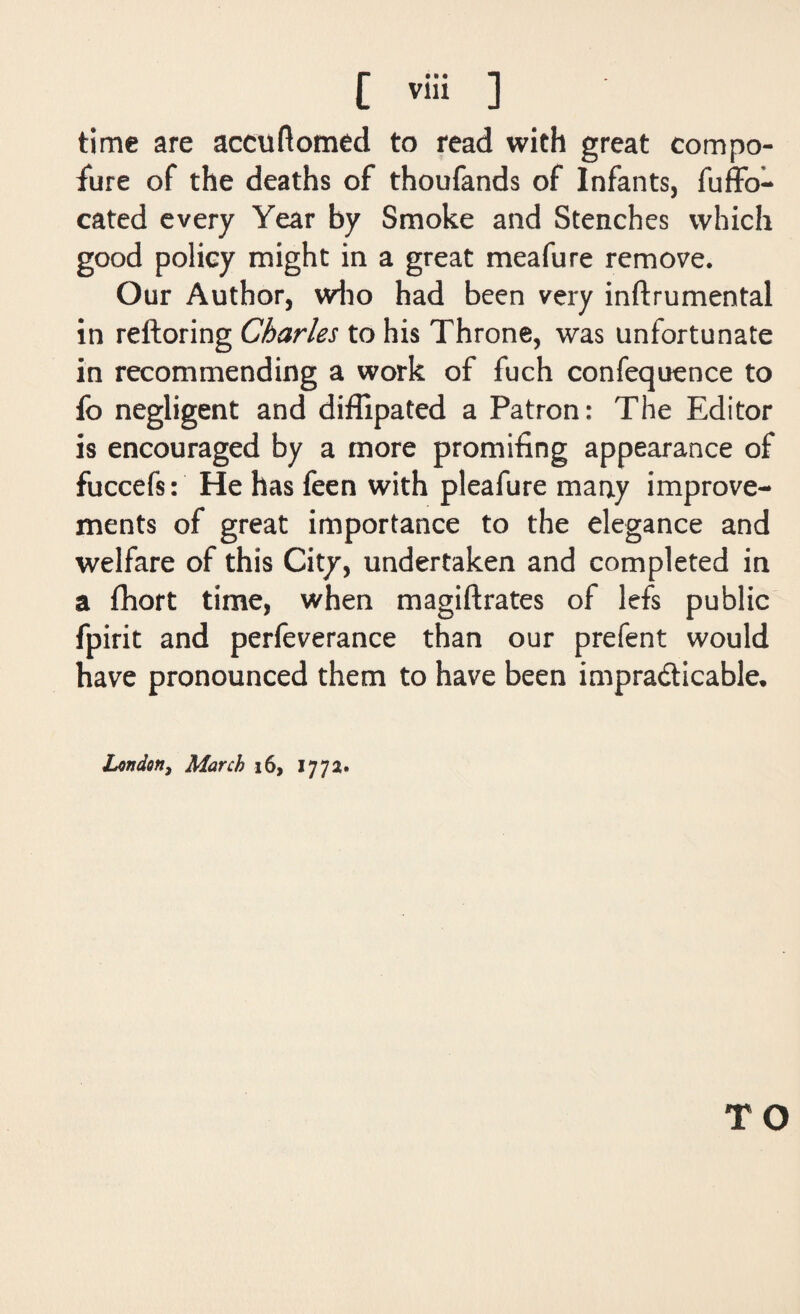 time are accuftomed to read with great compo¬ sure of the deaths of thoufands of Infants, fuffo- cated every Year by Smoke and Stenches which good policy might in a great meafure remove. Our Author, who had been very inftrumental in reftoring Charles to his Throne, was unfortunate in recommending a work of fuch confequence to fo negligent and diffipated a Patron: The Editor is encouraged by a more promising appearance of fuccefs: He has feen with pleafure many improve¬ ments of great importance to the elegance and welfare of this City, undertaken and completed in a fhort time, when magiftrates of lefs public fpirit and perfeverance than our prefent would have pronounced them to have been impracticable* London, March 16, 177a- TO