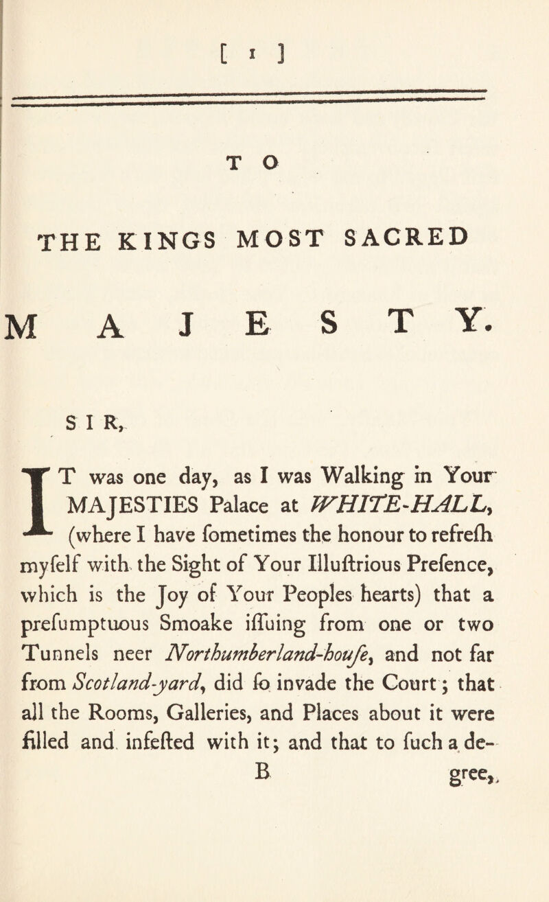 THE KINGS MOST SACRED M A J E S T Y. S I R, IT was one day, as I was Walking in Your MAJESTIES Palace at WHITE-HALL, (where I have fometimes the honour to refrefh myfelf with the Sight of Your Illuftrious Prefence, which is the Joy of Your Peoples hearts) that a prefumptuous Smoake iffuing from one or two Tunnels neer Northumberland-houfey and not far from Scotland-yard, did fo invade the Court; that all the Rooms, Galleries, and Places about it were filled and infefted with it; and that to fuchade- B gree,,