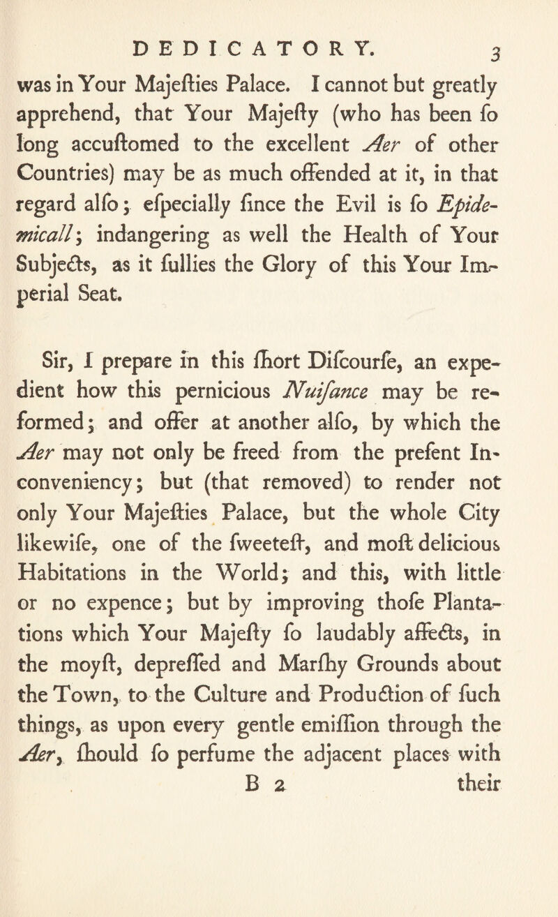 DEDICATORY. was in Your Majefties Palace. I cannot but greatly apprehend, that Your Majefty (who has been fo long accuftomed to the excellent Aer of other Countries) may be as much offended at it, in that regard alfo; efpecially fince the Evil is fo Epide¬ mically indangering as well the Health of Your Subjeds, as it fullies the Glory of this Your Im¬ perial Seat. Sir, I prepare in this fhort Difcourfe, an expe¬ dient how this pernicious Nuifance may be re¬ formed ; and offer at another alfo, by which the Aer may not only be freed from the prefent In- conveniency; but (that removed) to render not only Your Majefties Palace, but the whole City likewife, one of the fweeteft, and moft delicious Habitations in the World; and this, with little or no expence; but by improving thofe Plantar tions which Your Majefty fo laudably afteds, in the moyft, deprefled and Marfhy Grounds about the Town, to the Culture and Produdion of fuch things, as upon every gentle emiffion through the Ajery fttould fo perfume the adjacent places with B 2 their