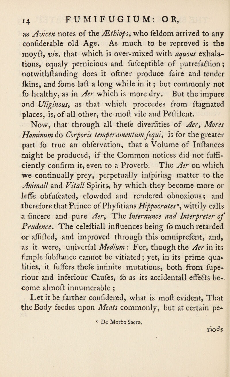 as Avicen notes of the JEthiops, who feldom arrived to any confiderable old Age. As much to be reproved is the moyft, viz. that which is over-mixed with aquous exhala¬ tions, equaly pernicious and fufceptible of putrefaction ; notwithftanding does it oftner produce faire and tender fkins, and fome laft a long while in it; but commonly not fo healthy, as in Aer which is more dry. But the impure and Uliginous, as that which proceedes from ftagnated places, is, of all other, the moft vile and Peftilent. Now, that through all thefe diverfities of Aer, Mores Hominum do Corporis temper amentum fequi, is for the greater part fo true an obfervation, that a Volume of Inftances might be produced, if the Common notices did not fuffi- ciently confirm it, even to a Proverb. The Aer on which we continually prey, perpetually infpiring matter to the Anhnall and Vital! Spirits, by which they become more or leffe obfufcated, clowded and rendered obnoxious; and therefore that Prince of Phyfitians Hippocrates % wittily calls a fincere and pure Aer, The Internunce and Interpreter of Prudence. The celeftiall influences being fb much retarded or aftifted, and improved through this omniprefent, and, as it were, univerfal Medium: For, though the Aer in its fimple fubftance cannot be vitiated; yet, in its prime qua¬ lities, it fuffers thefe infinite mutations, both from fupe- riour and inferiour Caufes, fo as its accidentall effects be¬ come almoft innumerable ; Let it be farther confidered, what is moft evident, That the Body feedes upon Meats commonly, but at certain pe- € De Morbo Sacro. liods