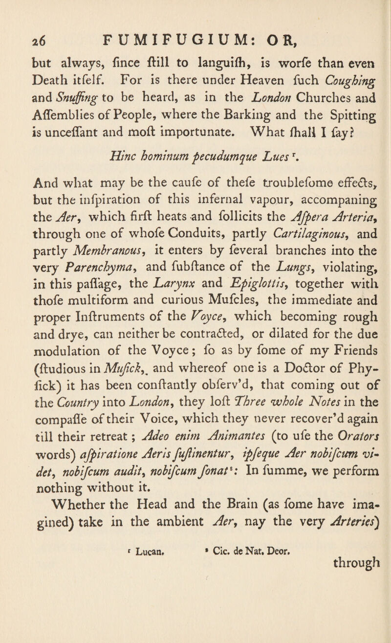 but always, lince ftill to languilh, is worfe than even Death itfelf. For is there under Heaven fuch Coughing and Snuffing to be heard, as in the London Churches and Affemblies of People, where the Barking and the Spitting is unceffant and moft importunate. What fhall I fay? Hlnc homlnum pecudumque Luesr. And what may be the caufe of thefe troublefome efFe&s, but the infpiration of this infernal vapour, accompaning the Aery which firft heats and follicits the Afpera Arterlay through one of whofe Conduits, partly Cartilaginous, and partly Membranous, it enters by feveral branches into the very Parenchyma, and fubftance of the Lungs, violating, in this pafl’age, the Larynx and Epiglottis, together with thofe multiform and curious Mufcles, the immediate and proper Inftruments of the Voyce, which becoming rough and drye, can neither be contracted, or dilated for the due modulation of the Voyce; lb as by fome of my Friends (ftudious in MujickK and whereof one is a Dodor of Phy- lick) it has been conftantly obferv’d, that coming out of the Country into London, they loft Three whole Notes in the compafl'e of their Voice, which they never recover’d again till their retreat; Adeo enlrn Animantes (to ufe the Orators words) afpiratione Aerls fujllnentur, Ipjeque Aer nobljcim vi- dety nobljcum audits nobifeum fonat%: In fumme, we perform nothing without it. Whether the Head and the Brain (as fome have ima¬ gined) take in the ambient Aery nay the very Arteries) 1 Lucan, • Cic. de Nat. Deor, through