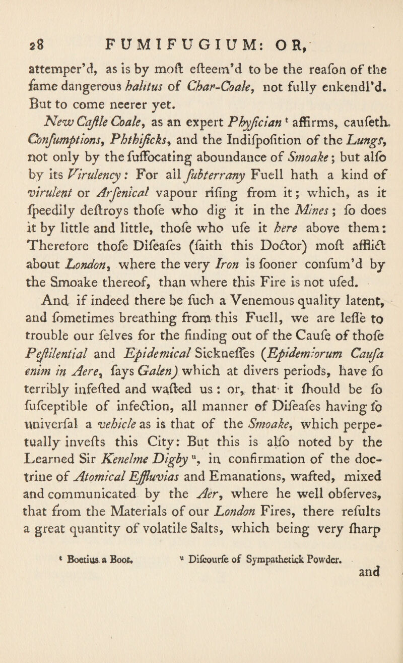 attemper’d, as is by moft efteem’d to be the reafon of the fame dangerous hahtus of Char-Coale, not fully enkendl’d. But to come neerer yet. New Cajlle Coale, as an expert Phyjician f affirms, caufeth* Conjumptions, Phthiftcks, and the Indifpofition of the Lung?, not only by the fuffocating aboundance of Smoake; but alfo by its Virulency: For all fubterrany Fuell hath a kind of virulent or Arfenical vapour rifing from it; which, as it fpeedily deftroys thofe who dig it in the Mines; fo does it by little and little, thofe who ufe it here above them: Therefore thofe Difeafes (faith this Do&or) moft affli£t about London, where the very Iron is fooner confum’d by the Smoake thereof, than where this Fire is not ufed. And if indeed there be fuch a Venemous quality latent, and fbmetimes breathing from this Fuell, we are lefle to trouble our felves for the finding out of the Caufe of thofe Pejlilential and Epidemical SicknefTes (Epidemlorum Caufa enim in Aere, fays Galen) which at divers periods, have fb terribly infefted and wafted us: or* that- it fhould be fb fufceptible of infe&ion, all manner of Difeafes having 1q univerfal a vehicle as is that of the Smoake, which perpe¬ tually invefts this City: But this is alfo noted by the Learned Sir Kenelme Digby u, in confirmation of the doc¬ trine of Atomical Effluvias and Emanations, wafted, mixed and communicated by the Aer, where he well obferves, that from the Materials of our London Fires, there refults a great quantity of volatile Salts, which being very fharp * Boetius a Boot, u Difcourfe of Syrapathetick Powder. and