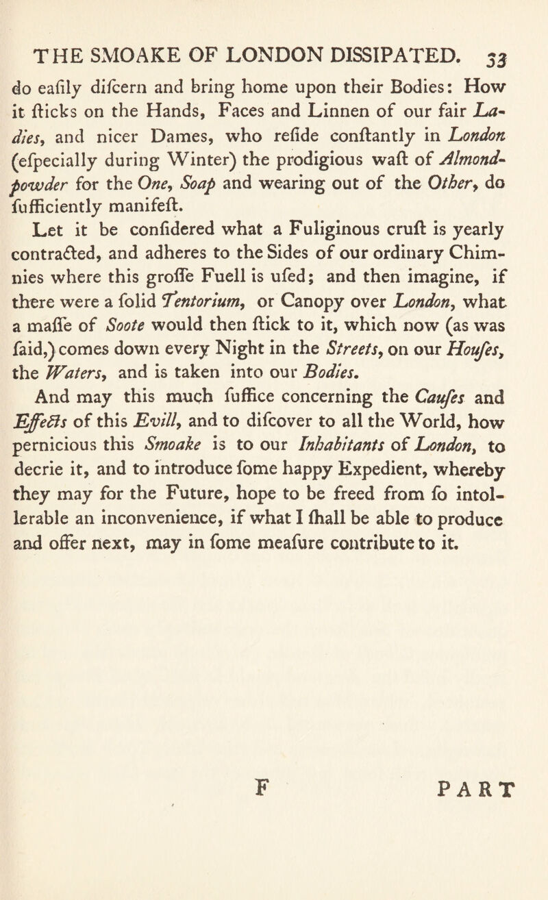 do eafily difcern and bring home upon their Bodies: How it flicks on the Hands, Faces and Linnen of our fair La¬ dies, and nicer Dames, who refide conftantly in London (efpecially during Winter) the prodigious waft of Almond- powder for the One, Soap and wearing out of the Other, do fufficiently manifeft. Let it be confidered what a Fuliginous cruft is yearly contracted, and adheres to the Sides of our ordinary Chim- nies where this groffe Fuell is ufed; and then imagine, if there were a folid Tentorium, or Canopy over London, what a maffe of Soote would then ftick to it, which now (as was faid,) comes down every Night in the Streets, on our Houfes, the Waters, and is taken into our Bodies. And may this much fuffice concerning the Cattfes and Effects of this Evill, and to difcover to all the World, how pernicious this Smoake is to our Inhabitants of London, to decrie it, and to introduce fome happy Expedient, whereby they may for the Future, hope to be freed from fo intol¬ erable an inconvenience, if what I fhail be able to produce and offer next, may in fome meafure contribute to it. F PART