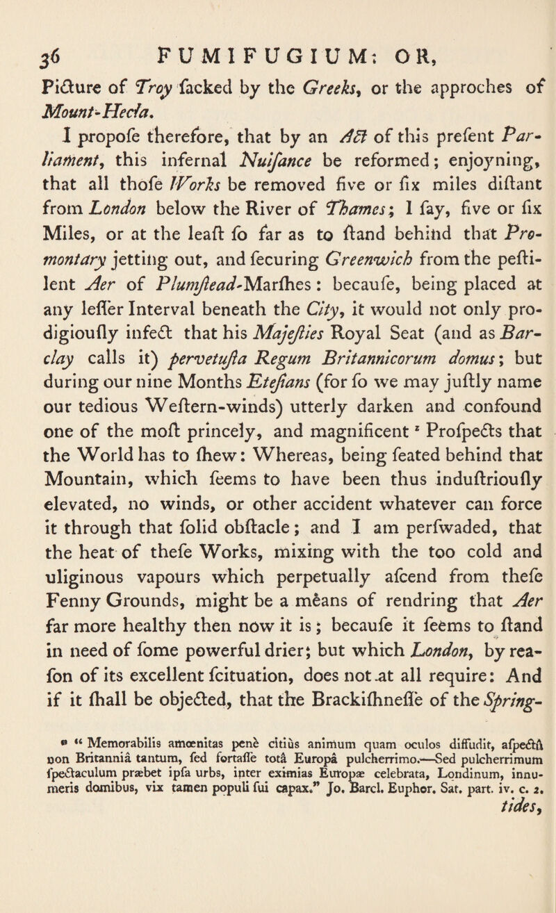 Pi&ure of Troy facked by the Greeks, or the approches of Mount-Hecfa. I propofe therefore, that by an Aft of this prefent Par¬ liament, this infernal Nuifance be reformed; enjoy ning, that all thofe /Porks be removed five or fix miles diftant from London below the River of Thames; 1 fay, five or fix Miles, or at the leaf: fb far as to Rand behind that Pro- montary jetting out, and fecuring Greenwich from the pefti- lent Aer of Plumjlead-Marfhes: becaufe, being placed at any lefl'er Interval beneath the City, it would not only pro- digioufly infedt that his Majejlies Royal Seat (and as Bar¬ clay calls it) pervetujia Regum Britannicorum domus; but during our nine Months Etejians (for fo we may juftly name our tedious Weflern-winds) utterly darken and confound one of the rnofl princely, and magnificentz Profpedts that the World has to fhew: Whereas, being feated behind that Mountain, which feems to have been thus induftrioufly elevated, no winds, or other accident whatever can force it through that folid obftacle; and I am perfwaded, that the heat of thefe Works, mixing with the too cold and uliginous vapours which perpetually afcend from thefe Fenny Grounds, might be a m£ans of rendring that Aer far more healthy then now it is; becaufe it feems to ftand in need of fome powerful drier; but which London, by rea- fon of its excellent fcituation, does not .at all require: And if it fhall be objected, that the Brackifhnefle of the Spring- • “ Memorabilis amoenitas pcne citius animum quam oculos diffudit, afpe&u 13on Britannia tantura, fed fortaile tota Europa pulcherrimo.—Sed pulcherrimum fpe&aculum praebet ipfa urbs, inter eximias Europae celebrata, Londinum, innu- meris domibus, vix tamen populi fui capax*” Jo, Barcl. Euphor. Sat. part. iv. c. 2, tides9