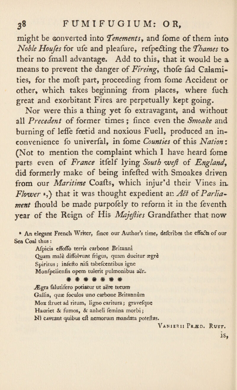 might be Gonverted into 'Tenements, and fome of them into Noble Houfes for ufe and pleafure, refpe&ing the Thames to their no fmall advantage. Add to this, that it would be a means to prevent the danger of Flreing, thofe fad Calami¬ ties, for the moft part, proceeding from fome Accident or other, which takes beginning from places, where fuch great and exorbitant Fires are perpetually kept going. Nor were this a thing yet fo extravagant, and without all Precedent of former times; fince even the Smoake and burning of lefle foetid and noxious Fuell, produced an in^ convenience fo univerfal, in fome Counties of this Nation: (Not to mention the complaint which I have heard fome parts even of France itfelf lying South weft of England, did formerly make of being infefted with Smoakes driven from our Maritime Coafts, which injur’d their Vines in. Flower *,) that it was thought expedient an of Parlia¬ ment fliould be made purpofely to reform it in the feventh year of the Reign of His Majefties Grandfather that now • An elegant French Writer, (nice our Author’s time, defcribes the effects of our Sea Coal thus: Afpicis effoffo terris carbone Britanni Quam male diffolvunt frigus, quam ducitur tegre Spiritus ; infefto nifi tabefccntibus igne Monfpelienfis opem tulerit pulmonibus aer. vF ■“ tF 'JF W W ^gra falutifero potiatur ut aere tecum Gallia, quae foculos uno carbone Britannum Mox ftruet ad ritum, Hgno caritura; gravefque Hauriet & fumos, & anheli femina morbi; cavesnt quibus eft nemorum mandata poteffas. Vanierii Prjed. Rust. is,