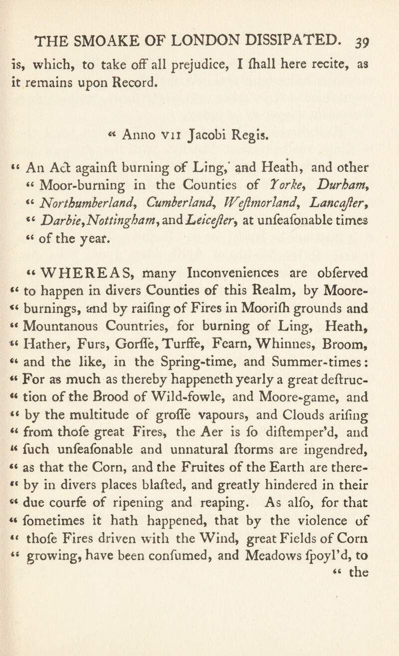 is, which, to take off all prejudice, I fhall here recite, as it remains upon Record. « Anno vn Jacobi Regis. * “ An Act againft burning of Ling/ and Heath, and other « Moor-burning in the Counties of Torke, Durham, “ Northumberland, Cumberland, IVeftmorland, Lane after, “ Darbie,Nottingham, andLeicefter, at unfeafonable times “ of the year. “WHEREAS, many Inconveniences are obferved ** to happen in divers Counties of this Realm, by Moore- “ burnings, and by railing of Fires in Moorilh grounds and “ Mountanous Countries, for burning of Ling, Heath, “ Hather, Furs, Gorlfe, TurfFe, Fearn, Whinnes, Broom, “ and the like, in the Spring-time, and Summer-times: « For as much as thereby happeneth yearly a great deftruc- “ tion of the Brood of Wild-fowle, and Moore-game, and “ by the multitude of grofle vapours, and Clouds arifing “ from thofe great Fires, the Aer is fo diftempefd, and u fuch unfeafonable and unnatural ftorms are ingendred, “ as that the Corn, and the Fruites of the Earth are there- by in divers places blafted, and greatly hindered in their ci due courfe of ripening and reaping. As alfo, for that fometimes it hath happened, that by the violence of “ thofe Fires driven with the Wind, great Fields of Corn u growing, have been confumed, and Meadows Ipoyl’d, to “ the