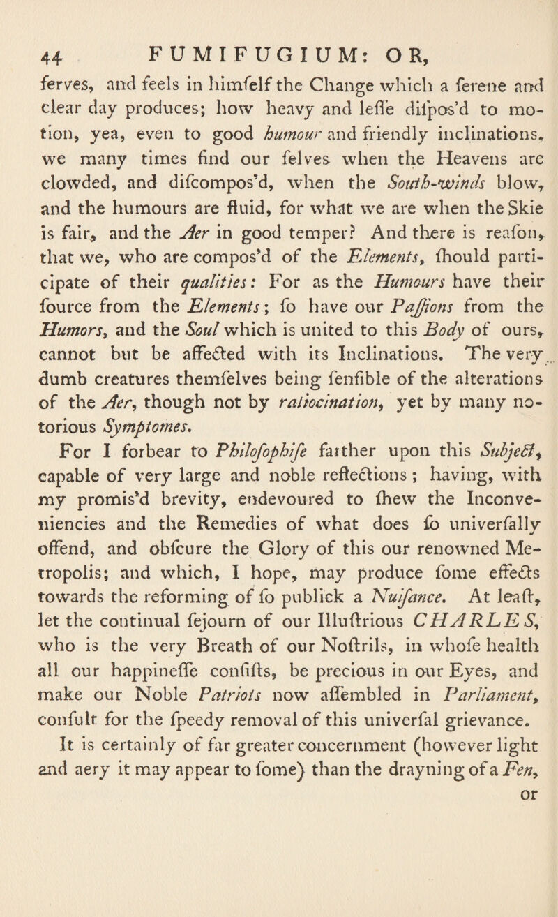 ferves, and feels in himfelf the Change which a ferene and clear day produces; how heavy and lefle difpos’d to mo¬ tion, yea, even to good humour and friendly inclinations* we many times find our felves when the Heavens are clowded, and difcompos’d, when the South-winds blow, and the humours are fluid, for what we are when theSkie is fair, and the Aer in good temper? And there is reafon, that we, who are compos’d of the Elements, fhould parti¬ cipate of their qualities: For as the Humours have their fource from the Elements; fo have our PaJJions from the Humors, and the Soul which is united to this Body of ours, cannot but be affe&ed with its Inclinations. The very dumb creatures themfelves being fenfible of the alterations of the Aer, though not by ratiocination, yet by many no¬ torious Symptomes. For I forbear to Philofophife farther upon this Subjedl^ capable of very large and noble reflections; having, with my promis’d brevity, endevoured to fhew the Inconve- niencies and the Remedies of what does fo univerfally offend, and obfcure the Glory of this our renowned Me¬ tropolis; and which, I hope, may produce fome effects towards the reforming of fo publick a Nuifance. At leaft, let the continual fejourn of our Iliuftrious CHARLES, who is the very Breath of our Noftrils, in whofe health all our happineffe confifts, be precious in our Eyes, and make our Noble Patriots now afiembled in Parliament, confult for the fpeedy removal of this univerfal grievance. It is certainly of Far greater concernment (however light and aery it may appear to fome) than the drayning of a Fen, or