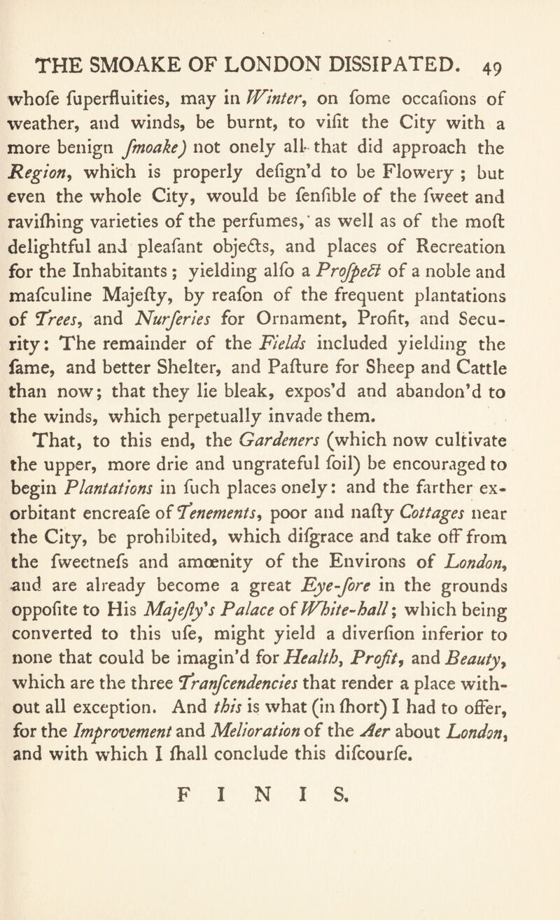 whofe fuperfluities, may in Winter, on fome occafions of weather, and winds, be burnt, to vifit the City with a more benign fmoake) not onely all* that did approach the Region, which is properly defign’d to be Flowery ; but even the whole City, would be fenfible of the fweet and ravilhing varieties of the perfumes,’ as well as of the moft delightful and pleafant obje£ts, and places of Recreation for the Inhabitants ; yielding alfo a Profipedl of a noble and mafculine Majefty, by reafon of the frequent plantations of 'Trees, and Nurferies for Ornament, Profit, and Secu¬ rity: The remainder of the Fields included yielding the fame, and better Shelter, and Pafture for Sheep and Cattle than now; that they lie bleak, expos’d and abandon’d to the winds, which perpetually invade them. That, to this end, the Gardeners (which now cultivate the upper, more drie and ungrateful foil) be encouraged to begin Plantations in fuch places onely: and the farther ex* orbitant encreafe of Tenements, poor and nafty Cottages near the City, be prohibited, which difgrace and take off from the fweetnefs and amoenity of the Environs of London, and are already become a great Eye-fore in the grounds oppofite to His Majefty's Palace of White-hall; which being converted to this ufe, might yield a diverfion inferior to none that could be imagin’d for Healthy Profit, and Beauty, which are the three Tranfcendencies that render a place with¬ out ail exception. And this is what (in fhort) I had to offer, for the Improvement and Melioration of the Aer about London, and with which I fhall conclude this difcourfe. FINIS.