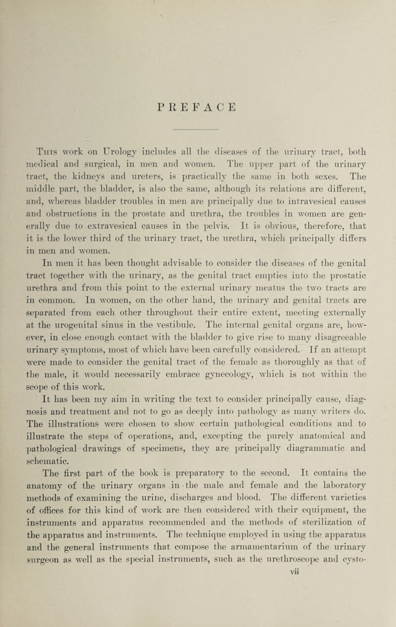 PREFACE This work on Urology includes all the diseases of the urinary tract, both medical and surgical, in men and women. The upper part of the urinary tract, the kidneys and ureters, is practically the same in both sexes. The middle part, the bladder, is also the same, although its relations are different, and, whereas bladder troubles in men are principally due to intravesical causes and obstructions in the prostate and urethra, the troubles in women are gen¬ erally due to extravesical causes in the pelvis. It is obvious, therefore, that it is the lower third of the urinary tract, the urethra, which principally differs in men and women. In men it has been thought advisable to consider the diseases of the genital tract together with the urinary, as the genital tract empties into the prostatic urethra and from this point to the external urinary meatus the two tracts are in common. In women, on the other hand, the urinary and genital tracts are separated from each other throughout their entire extent, meeting externally at the urogenital sinus in the vestibule. The internal genital organs are, how¬ ever, in close enough contact with the bladder to give rise to many disagreeable urinary symptoms, most of which have been carefully considered. If an attempt ivere made to consider the genital tract of the female as thoroughly as that of the male, it Avould necessarily embrace gynecology, which is not within the scope of this work. It has been my aim in writing the text to consider principally cause, diag¬ nosis and treatment and not to go as deeply into pathology as many writers do. The illustrations Avere chosen to sIioav certain pathological conditions and to illustrate the steps of operations, and, excepting the purely anatomical and pathological draAvings of specimens, they are principally diagrammatic and schematic. The first part of the book is preparatory to the second. It contains the anatomy of the urinary organs in the male and female and the laboratory methods of examining the urine, discharges and blood. The different varieties of offices for this kind of Avork are then considered with their equipment, the instruments and apparatus recommended and the methods of sterilization of the apparatus and instruments. The technique employed in using the apparatus and the general instruments that compose the armamentarium of the urinary surgeon as well as the special instruments, such as the urethroscope and cysto-