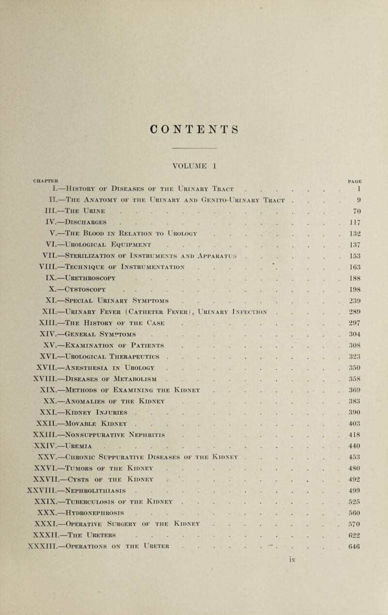 CONTENTS VOLUME I CHAPTER PAGE I.—History of Diseases of the Urinary Tract.1 II.—The Anatomy of the Urinary and Genito-Urinary Tract .... 9 III. —The Urine.70 IV. —Discharges.117 V.—The Blood in Relation to Urology.132 VI.—Urological Equipment.137 VII.—Sterilization of Instruments and Apparatus.153 VIII.—Technique of Instrumentation.’.1G3 IX.—Urethroscopy.188 X.—Cystoscopy.198 XI.—Special Urinary Symptoms.239 XII.—Urinary Fever (Catheter Fever), Urinary Infection.289 XIII. —The History of the Case.297 XIV. —General Symptoms.304 XV.—Examination of Patients.308 XVI.—Urological Therapeutics.323 XVII.—Anesthesia in Urology.350 XVIII.—Diseases of Metabolism.358 XIX.—Methods of Examining the Kidney.. . 369 XX.—Anomalies of the Kidney.383 XXI.—Kidney Injuries.390 XXII.—Movable Kidney.403 XXIII.—Nonsuppurative Nephritis. 418 XXIV.—Uremia.440 XXV.—Chronic Suppurative Diseases of the Kidney.453 XXVI.—Tumors of the Kidney.480 XXVII.—Cysts of the Kidney ..492 XXVIII.—Nephrolithiasis.499 XXIX.—Tuberculosis of the Kidney.525 XXX.—Hydronephrosis.500 XXXI.—Operative Surgery of the Kidney.570 XXXII.—The Ureters.622 XXXIII.—Operations on the Ureter.-.646