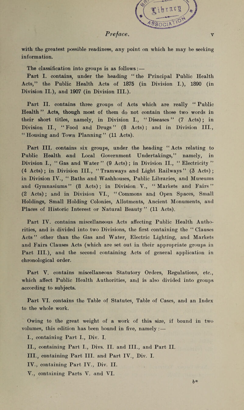 with the greatest possible readiness, any point on which he may be seeking information. The classification into groups is as follows: — Part I. contains, under the heading “ the Principal Public Health Acts,” the Public Health Acts of 1875 (in Division I.), 1890 (in Division II.), and 1907 (in Division III.). Part II. contains three groups of Acts which are really “ Public Health ” Acts, though, most of them do not contain those two words in their short titles, namely, in Division I., “ Diseases ” (7 Acts); in Division II., “Food and Drugs” (8 Acts); and in Division III., “Housing and Town Planning” (11 Acts). Part III. contains six groups, under the heading “ Acts relating to Public Health and Local Government Undertakings,” namely, in Division I., “Gas and Water” (9 Acts); in Division II., “ Electricity ” (4 Acts); in Division III., “Tramways and Light Railways” (3 Acts); in Division IV., “ Baths and Washhouses, Public Libraries, and Museums and Gymnasiums” (8 Acts); in Division V., “Markets and Fairs” (2 Acts); and in Division VI., “ Commons and Open Spaces, Small Holdings, Small Holding Colonies, Allotments, Ancient Monuments, and Places of Historic Interest or Natural Beauty ” (11 Acts). Part IV. contains miscellaneous Acts affecting Public Health Autho¬ rities, and is divided into two Divisions, the first containing the “ Clauses Acts” other than the Gas and Water, Electric Lighting, and Markets and Fairs Clauses Acts (which are set out in their appropriate groups in Part III.), and the second containing Acts of general application in chronological order. Part V. contains miscellaneous Statutory Orders, Regulations, etc., which affect Public Health Authorities, and is also divided into groups according to subjects. Part VI. contains the Table of Statutes, Table of Cases, and an Index to the whole work. Owing to the great weight of a work of this size, if bound in two volumes, this edition has been bound in five, namely: — 1., containing Part I., Div. I. 11., containing Part I., Divs. II. and III., and Part II. 111., containing Part III. and Part IV., Div. I. IV. , containing Part IV., Div. II. V. , containing Parts V. and VI. b*