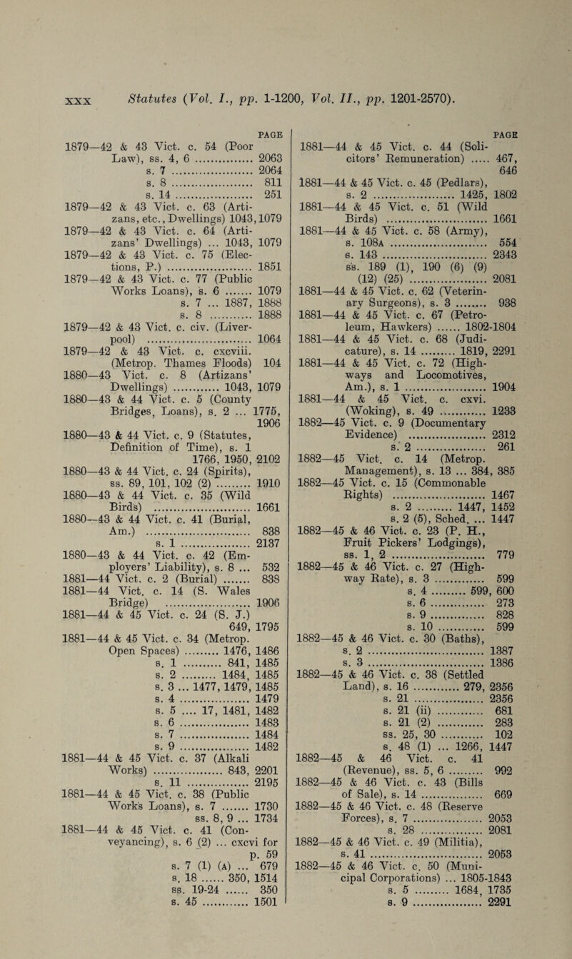 PAGE 1879—42 & 43 Viet. c. 54 (Poor Law), ss. 4, 6 . 2063 s. 7 . 2064 s. 8 . 811 s. 14 . 251 1879—42 & 43 Viet. c. 63 (Arti- zans, etc., Dwellings) 1043,1079 1879—42 & 43 Viet. c. 64 (Arti- zans’ Dwellings) ... 1043, 1079 1879—42 & 43 Viet. c. 75 (Elec¬ tions, P.) . 1851 1879—42 & 43 Viet. c. 77 (Public Works Loans), s. 6 . 1079 s. 7 ... 1887, 1888 s. 8 . 1888 1879—42 & 43 Viet. c. civ. (Liver¬ pool) . 1064 1879— 42 & 43 Viet. c. cxcviii. (Metrop. Thames Floods) 104 1880— 43 Viet. c. 8 (Artizans’ Dwellings) . 1043, 1079 1880—43 & 44 Viet. c. 5 (County Bridges, Loans), s. 2 ... 1775, 1906 1880—43 & 44 Viet. c. 9 (Statutes, Definition of Time), s. 1 1766, 1950, 2102 1880—43 & 44 Viet. c. 24 (Spirits), ss. 89, 101, 102 (2) . 1910 1880—43 & 44 Viet. c. 35 (Wild Birds) 1661 1880- -43 & 44 ‘ Viet, c . 41 (Burial, Am.) 838 s. 1 . 2137 1880- -43 & 44 Viet. c. 42 (Em- ployers ’ Liability), s . 8 ... 532 1881- -44 Viet. c. 2 (Burial) 838 1881- -44 Viet. c. 14 (S. 1 Wales Bridge) . 1906 1881- -44 & 45 Viet, c 5. 24 (S. J.) 649, 1795 1881- -44 & 45 Viet. c. 34 (Metrop. Open Spaces) 1476, 1486 8. 1 . 841, 1485 s. 2 . 1484, 1485 s. 3 . .. 1477, 1479, 1485 s. 4 . 1479 s. 5 , .... 17, 1481, 1482 s. 6 . 1483 s. 7 . 1484 s. 9 . 1482 1881- -44 & 45 Viet, c '. 37 (Alkali Works) . 843, 2201 s. 11 2195 1881- -44 & 45 ' Viet, c . 38 (Public Works Loans), s. 7 1730 ss. 8 , 9 ... 1734 1881- -44 & 45 Viet. c. 41 (Con- veyancing), s. 6 (2) . .. exevi for p. 59 s. 7 (1) < » ... 679 8. 18 . . 350, 1514 SS . 19-24 350 s. 45 . 1501 PAGE 1881—44 & 45 Viet. c. 44 (Soli¬ citors’ Remuneration) . 467, 646 1881—44 & 45 Viet. c. 45 (Pedlars), s. 2 . 1425, 1802 1881—44 & 45 Viet. c. 51 (Wild Birds) . 1661 1881—44 & 45 Viet. c. 58 (Army), s. 108a . 554 s. 143 . 2343 ss. 189 (1), 190 (6) (9) (12) (25) . 2081 1881—44 & 45 Viet. c. 62 (Veterin¬ ary Surgeons), s. 3 . 938 1881—44 & 45 Viet. c. 67 (Petro¬ leum, Hawkers) . 1802-1804 1881—44 & 45 Viet. c. 68 (Judi¬ cature), s. 14 . 1819, 2291 1881—44 & 45 Viet. c. 72 (High¬ ways and Locomotives, Am.), s. 1 . 1904 1881— 44 & 45 Viet. c. cxvi. (Woking), s. 49 .. 1233 1882— 45 Viet. c. 9 (Documentary Evidence) . 2312 s.* 2 . 2 61 1882—45 Viet. c. 14 (Metrop. Management), s. 13 ... 384 , 385 1882—45 Viet. c. 15 (Commonable Rights) . 1467 s. 2 . 1447, 1452 s. 2 (5), Sched. ... 1447 1882—45 & 46 Viet. c. 23 (P. H., Fruit Pickers’ Lodgings), ss. 1, 2 . 779 1882—45 & 46 Viet. c. 27 (High¬ way Rate), s. 3 . 599 s. 4 . 599, 600 s. 6. 273 s. 9. 828 s. 10 . 599 1882—45 & 46 Viet. c. 30 (Baths), s. 2 . 1387 s. 3 . 1386 1882—45 & 46 Viet. c. 38 (Settled Land), s. 16 . 279, 2356 s. 21 . 2356 s. 21 (ii) . 681 s. 21 (2) . 283 ss. 25, 30 . 102 s. 48 (1) ... 1266, 1447 1882—45 & 46 Viet. c. 41 (Revenue), ss. 5, 6 . 992 1882—45 & 46 Viet. c. 43 (Bills of Sale), s. 14 . 669 1882—45 & 46 Viet. c. 48 (Reserve Forces), s. 7 . 2053 s. 28 . 2081 1882—45 & 46 Viet. c. 49 (Militia), s. 41 . 2053 1882—45 & 46 Viet. c. 50 (Muni¬ cipal Corporations) ... 1805-1843 s. 5 . 1684, 1735 s. 9 . 2291